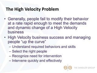 The High Velocity Problem
• Generally, people fail to modify their behavior
at a rate rapid enough to meet the demands
and dynamic change of a High Velocity
business
• High Velocity business success and managing
people “up the curve”
– Understand required behaviors and skills
– Select the right people
– Recognize need for intervention
– Intervene quickly and effectively
 