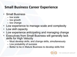 Small Business Career Experience
• Small Business
– low scale
– low growth
– low change
• Low experience to manage scale and complexity
• Low skill capacity
• Low experience anticipating and managing change
• Executives from Small Business will generally lack
skills for High Velocity
– Must develop skills, and change skills, simultaneously
– Low probability of success
– Better to be in Mature Business to develop skills first
 
