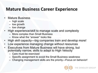 Mature Business Career Experience
• Mature Business
– high scale
– low growth
– low change
• High experience/skill to manage scale and complexity
– More complex than Small Business
– Know what the “answer” looks like
• High skill capacity—big companies train and develop more!
• Low experience managing change without resources
• Executives from Mature Business will have strong, but
potentially narrow, skills to adapt to High Velocity
– Care must be exercised
– Specific assignment to avoid the Small Business weakness
– Changing management skills are the priority—Focus on behavior!
 