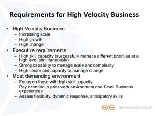 Requirements for High Velocity Business
• High Velocity Business
– Increasing scale
– High growth
– High change
• Executive requirements
– High skill capacity (successfully manage different priorities at a
high level simultaneously)
– Strong capability to manage scale and complexity
– High desire and capacity to manage change
• Most demanding environment
– Focus on those with high skill capacity
– Pay attention to prior work environment and Small Business
experiences
– Assess flexibility, dynamic response, anticipatory skills
 