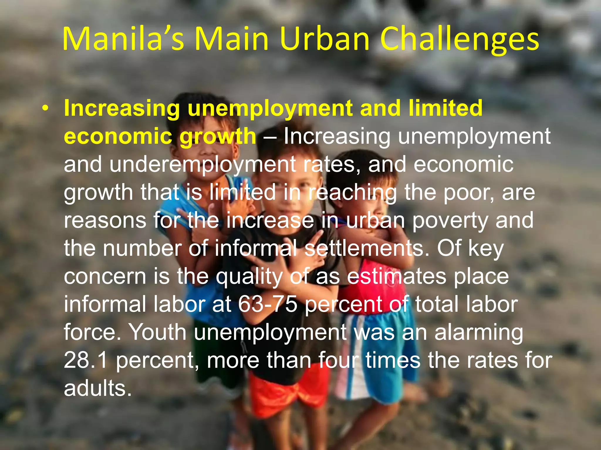 Manila’s Main Urban Challenges
• Increasing unemployment and limited
economic growth – Increasing unemployment
and underemployment rates, and economic
growth that is limited in reaching the poor, are
reasons for the increase in urban poverty and
the number of informal settlements. Of key
concern is the quality of as estimates place
informal labor at 63-75 percent of total labor
force. Youth unemployment was an alarming
28.1 percent, more than four times the rates for
adults.
 
