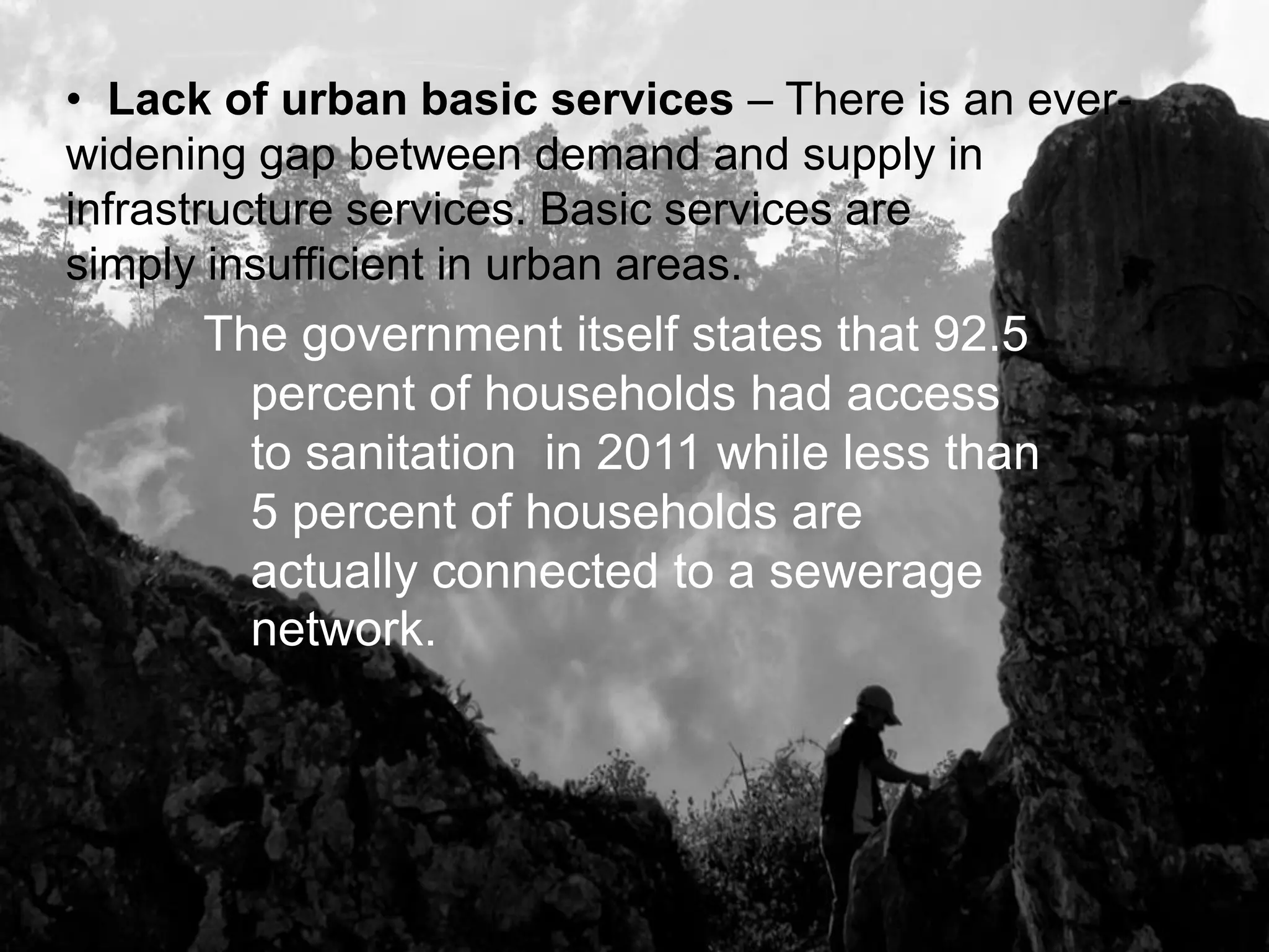 The government itself states that 92.5
percent of households had access
to sanitation in 2011 while less than
5 percent of households are
actually connected to a sewerage
network.
• Lack of urban basic services – There is an ever-
widening gap between demand and supply in
infrastructure services. Basic services are
simply insufficient in urban areas.
 