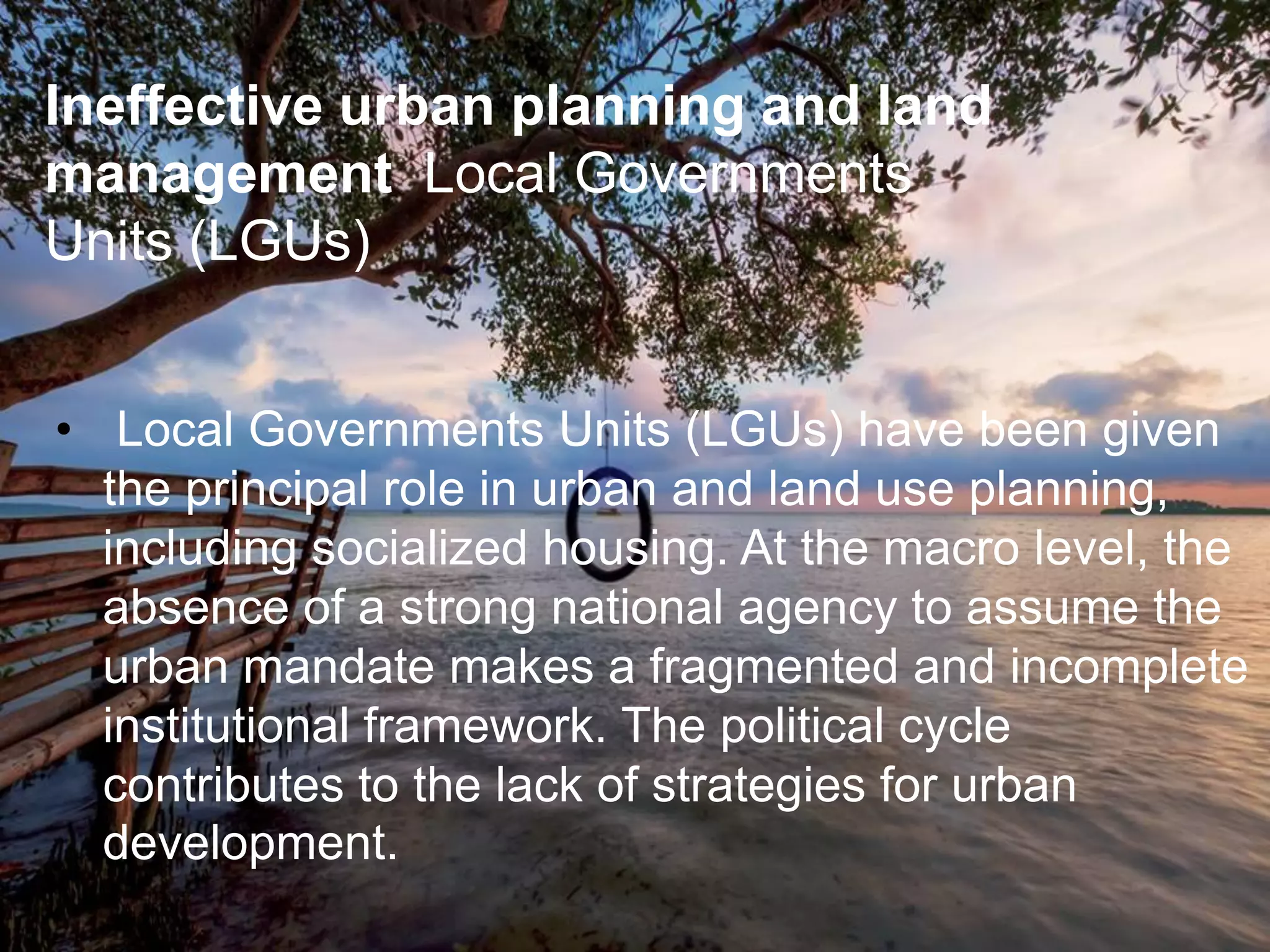 • Local Governments Units (LGUs) have been given
the principal role in urban and land use planning,
including socialized housing. At the macro level, the
absence of a strong national agency to assume the
urban mandate makes a fragmented and incomplete
institutional framework. The political cycle
contributes to the lack of strategies for urban
development.
Ineffective urban planning and land
management Local Governments
Units (LGUs)
 