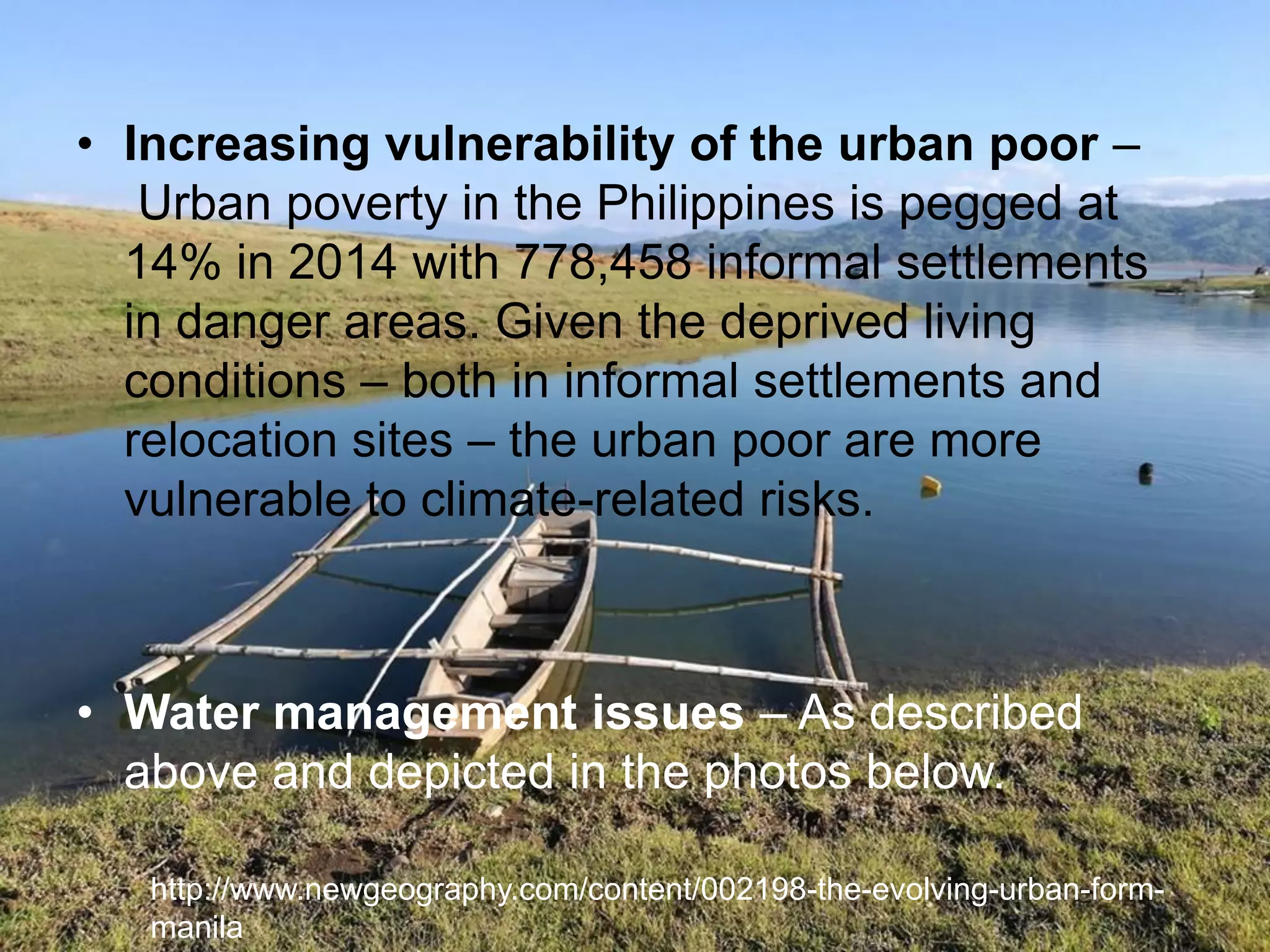 • Increasing vulnerability of the urban poor –
Urban poverty in the Philippines is pegged at
14% in 2014 with 778,458 informal settlements
in danger areas. Given the deprived living
conditions – both in informal settlements and
relocation sites – the urban poor are more
vulnerable to climate-related risks.
• Water management issues – As described
above and depicted in the photos below.
http://www.newgeography.com/content/002198-the-evolving-urban-form-
manila
 