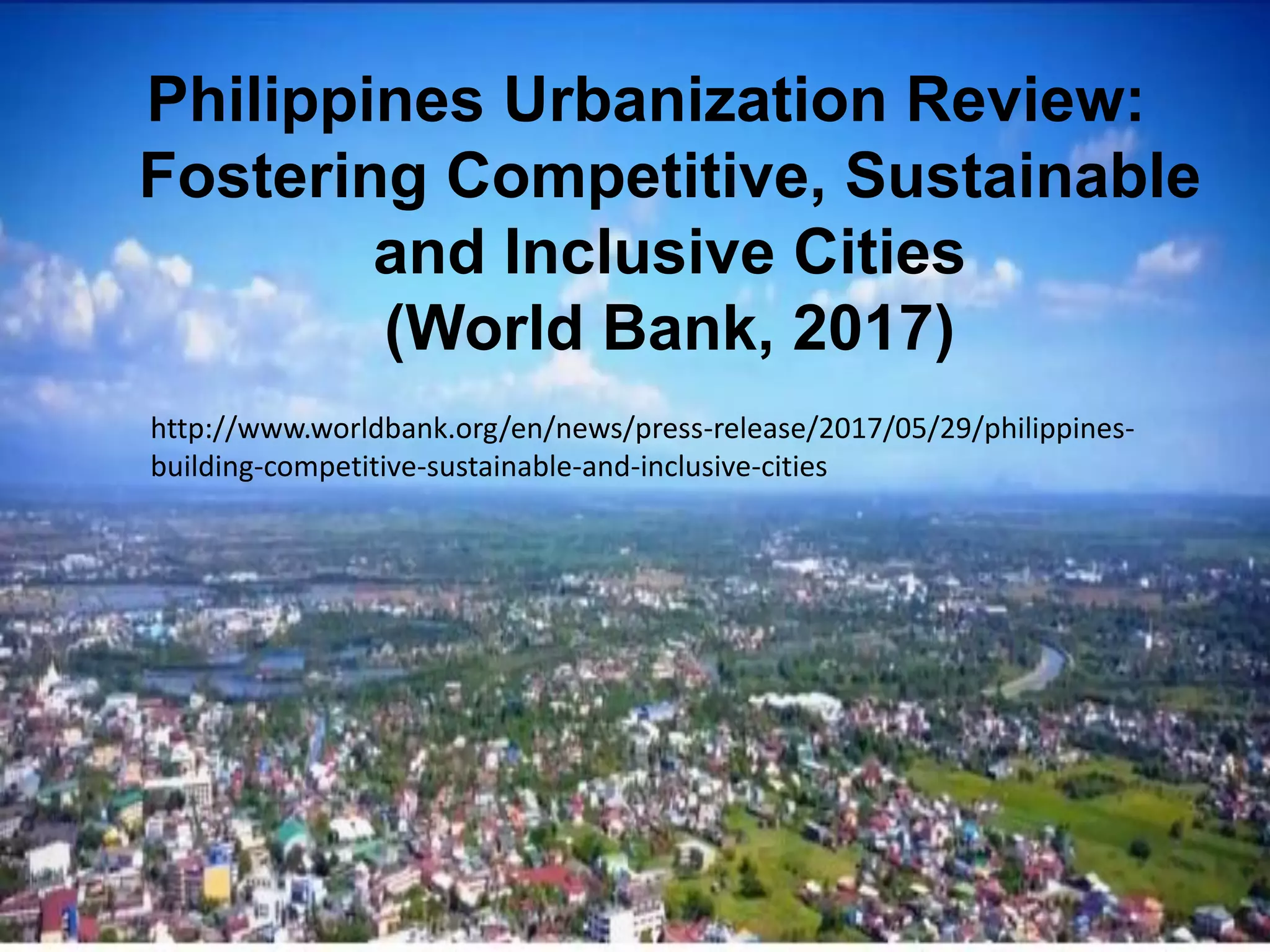 Philippines Urbanization Review:
Fostering Competitive, Sustainable
and Inclusive Cities
(World Bank, 2017)
http://www.worldbank.org/en/news/press-release/2017/05/29/philippines-
building-competitive-sustainable-and-inclusive-cities
 
