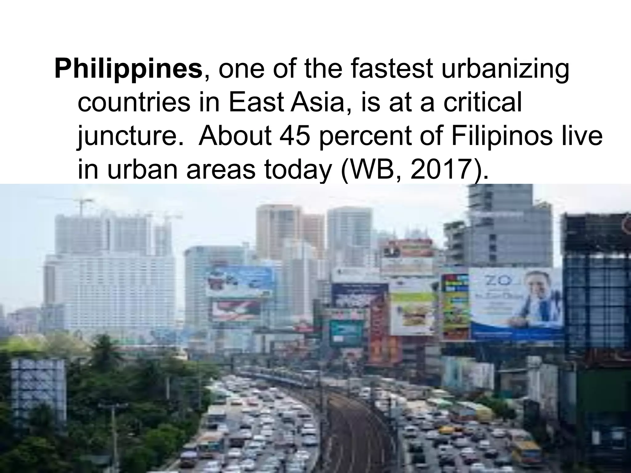 Philippines, one of the fastest urbanizing
countries in East Asia, is at a critical
juncture. About 45 percent of Filipinos live
in urban areas today (WB, 2017).
 