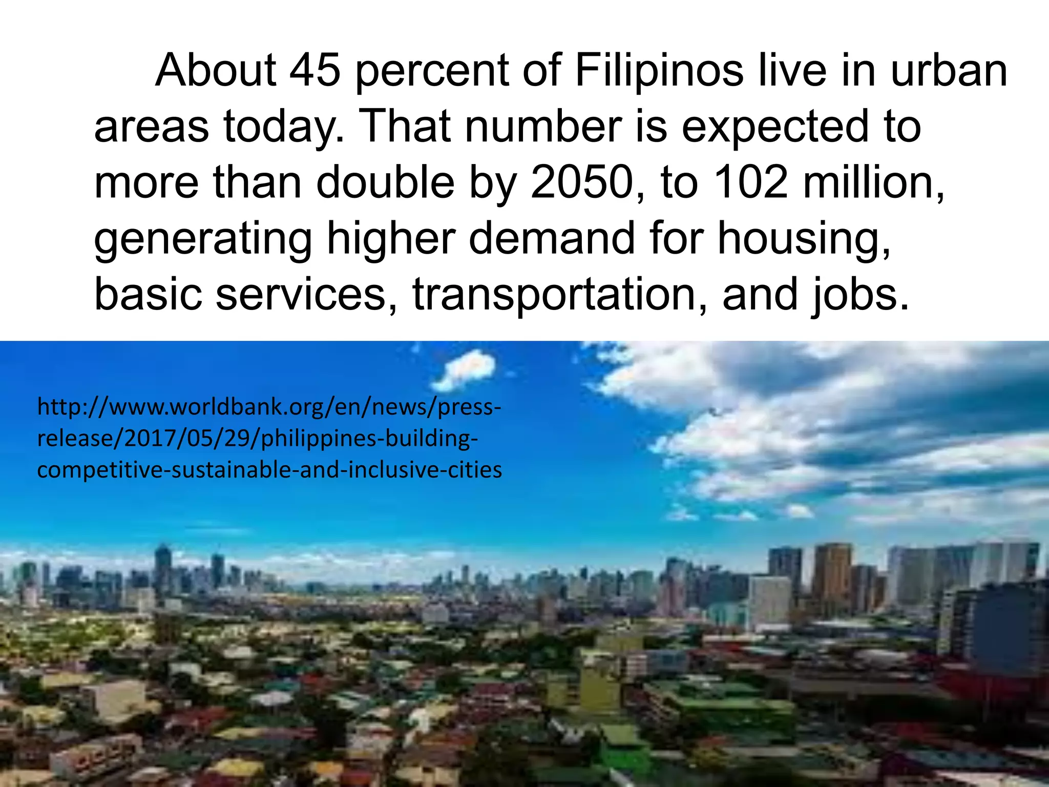 About 45 percent of Filipinos live in urban
areas today. That number is expected to
more than double by 2050, to 102 million,
generating higher demand for housing,
basic services, transportation, and jobs.
http://www.worldbank.org/en/news/press-
release/2017/05/29/philippines-building-
competitive-sustainable-and-inclusive-cities
 