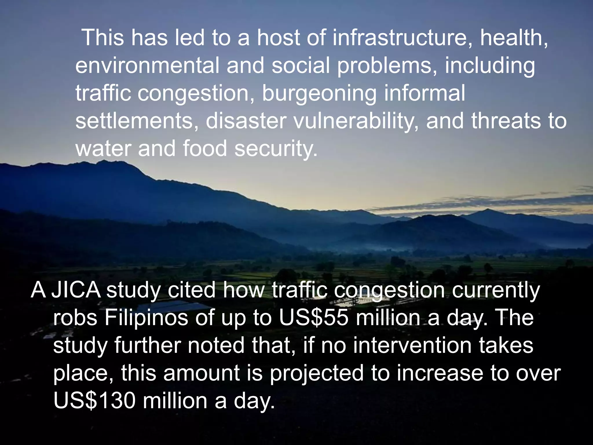 A JICA study cited how traffic congestion currently
robs Filipinos of up to US$55 million a day. The
study further noted that, if no intervention takes
place, this amount is projected to increase to over
US$130 million a day.
This has led to a host of infrastructure, health,
environmental and social problems, including
traffic congestion, burgeoning informal
settlements, disaster vulnerability, and threats to
water and food security.
 