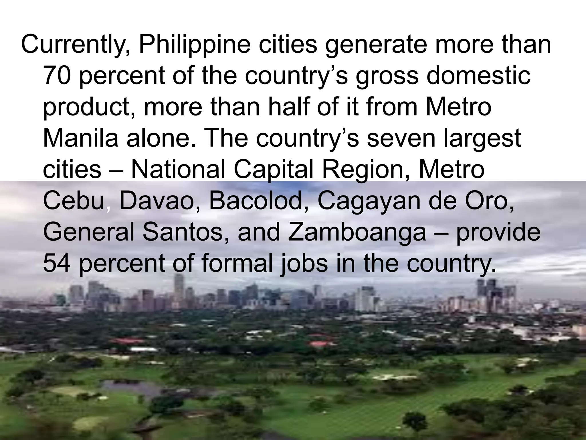 Currently, Philippine cities generate more than
70 percent of the country‟s gross domestic
product, more than half of it from Metro
Manila alone. The country‟s seven largest
cities – National Capital Region, Metro
Cebu, Davao, Bacolod, Cagayan de Oro,
General Santos, and Zamboanga – provide
54 percent of formal jobs in the country.
 