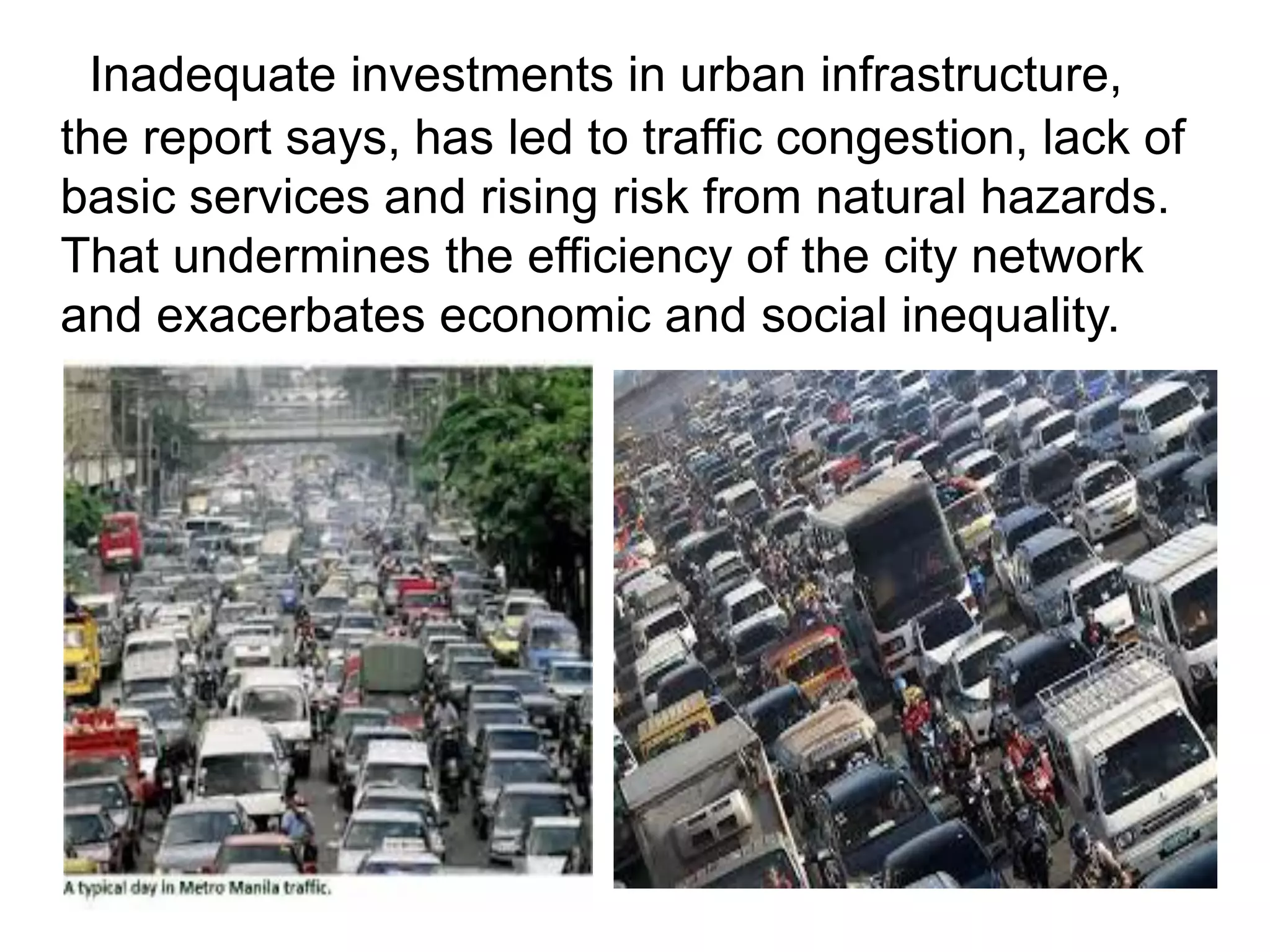 Inadequate investments in urban infrastructure,
the report says, has led to traffic congestion, lack of
basic services and rising risk from natural hazards.
That undermines the efficiency of the city network
and exacerbates economic and social inequality.
 