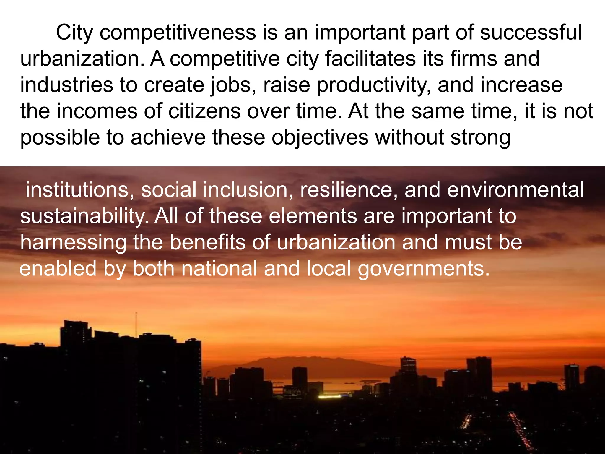 City competitiveness is an important part of successful
urbanization. A competitive city facilitates its firms and
industries to create jobs, raise productivity, and increase
the incomes of citizens over time. At the same time, it is not
possible to achieve these objectives without strong
institutions, social inclusion, resilience, and environmental
sustainability. All of these elements are important to
harnessing the benefits of urbanization and must be
enabled by both national and local governments.
 