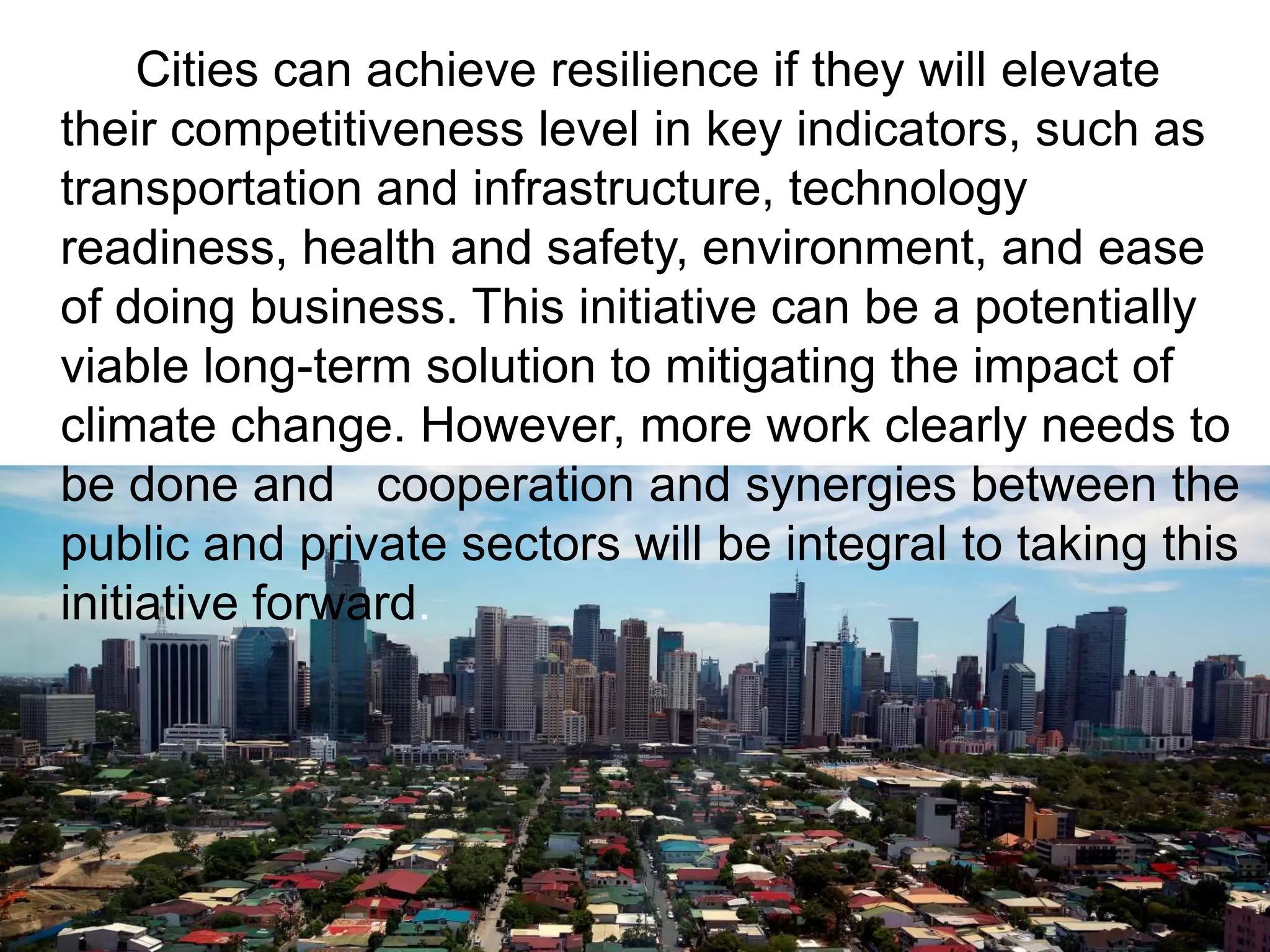 Cities can achieve resilience if they will elevate
their competitiveness level in key indicators, such as
transportation and infrastructure, technology
readiness, health and safety, environment, and ease
of doing business. This initiative can be a potentially
viable long-term solution to mitigating the impact of
climate change. However, more work clearly needs to
be done and cooperation and synergies between the
public and private sectors will be integral to taking this
initiative forward.
 