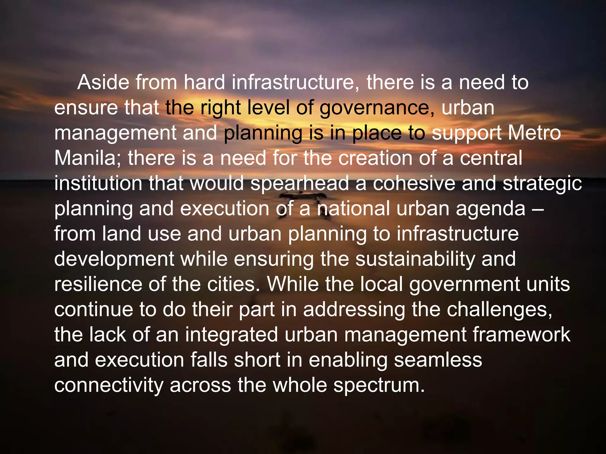 Aside from hard infrastructure, there is a need to
ensure that the right level of governance, urban
management and planning is in place to support Metro
Manila; there is a need for the creation of a central
institution that would spearhead a cohesive and strategic
planning and execution of a national urban agenda –
from land use and urban planning to infrastructure
development while ensuring the sustainability and
resilience of the cities. While the local government units
continue to do their part in addressing the challenges,
the lack of an integrated urban management framework
and execution falls short in enabling seamless
connectivity across the whole spectrum.
 