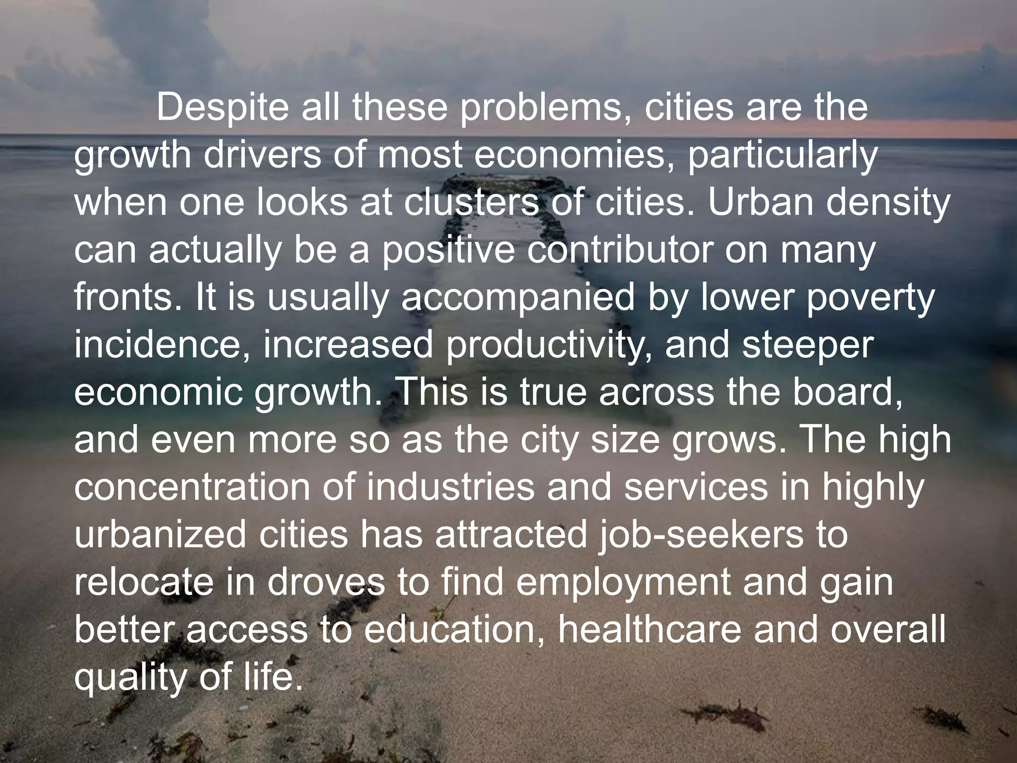 Despite all these problems, cities are the
growth drivers of most economies, particularly
when one looks at clusters of cities. Urban density
can actually be a positive contributor on many
fronts. It is usually accompanied by lower poverty
incidence, increased productivity, and steeper
economic growth. This is true across the board,
and even more so as the city size grows. The high
concentration of industries and services in highly
urbanized cities has attracted job-seekers to
relocate in droves to find employment and gain
better access to education, healthcare and overall
quality of life.
 