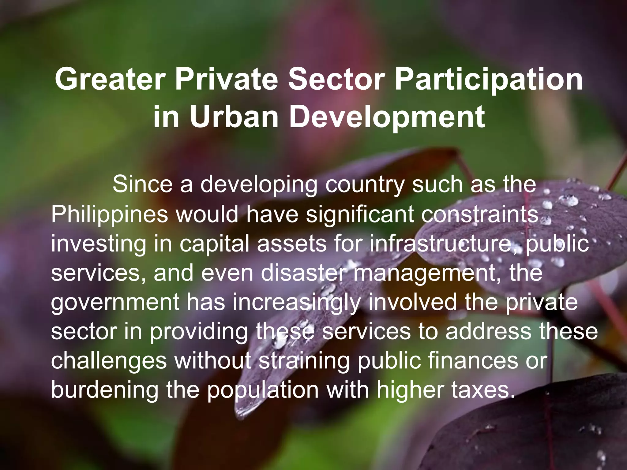 Greater Private Sector Participation
in Urban Development
Since a developing country such as the
Philippines would have significant constraints
investing in capital assets for infrastructure, public
services, and even disaster management, the
government has increasingly involved the private
sector in providing these services to address these
challenges without straining public finances or
burdening the population with higher taxes.
 
