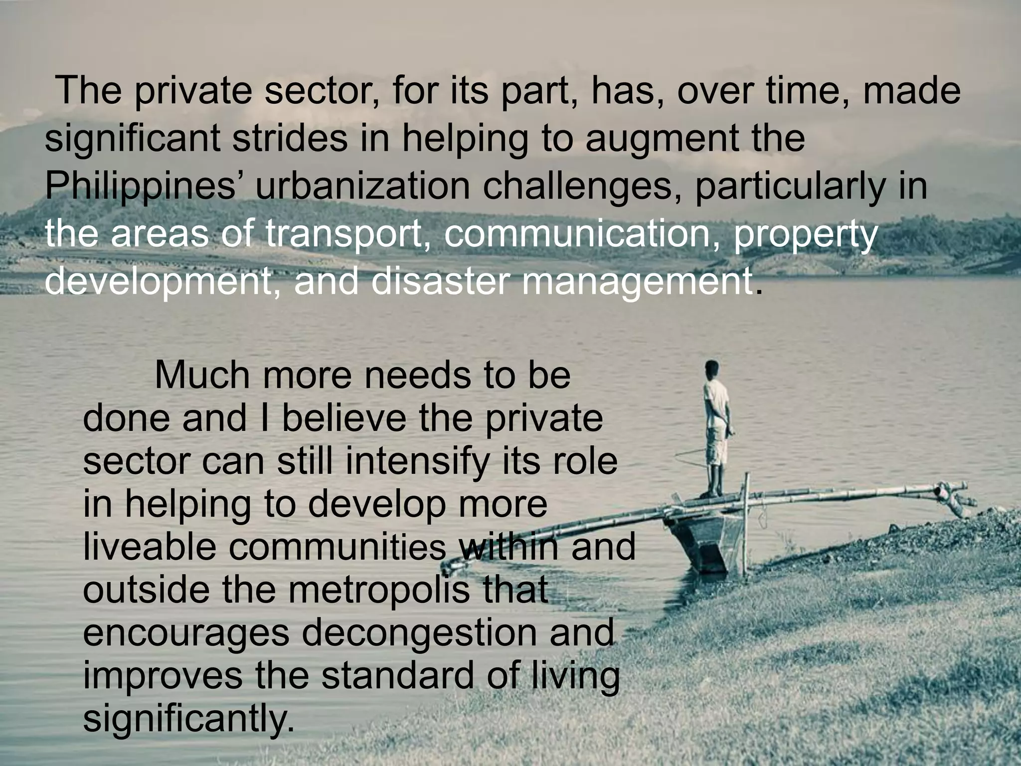 Much more needs to be
done and I believe the private
sector can still intensify its role
in helping to develop more
liveable communities within and
outside the metropolis that
encourages decongestion and
improves the standard of living
significantly.
The private sector, for its part, has, over time, made
significant strides in helping to augment the
Philippines‟ urbanization challenges, particularly in
the areas of transport, communication, property
development, and disaster management.
 