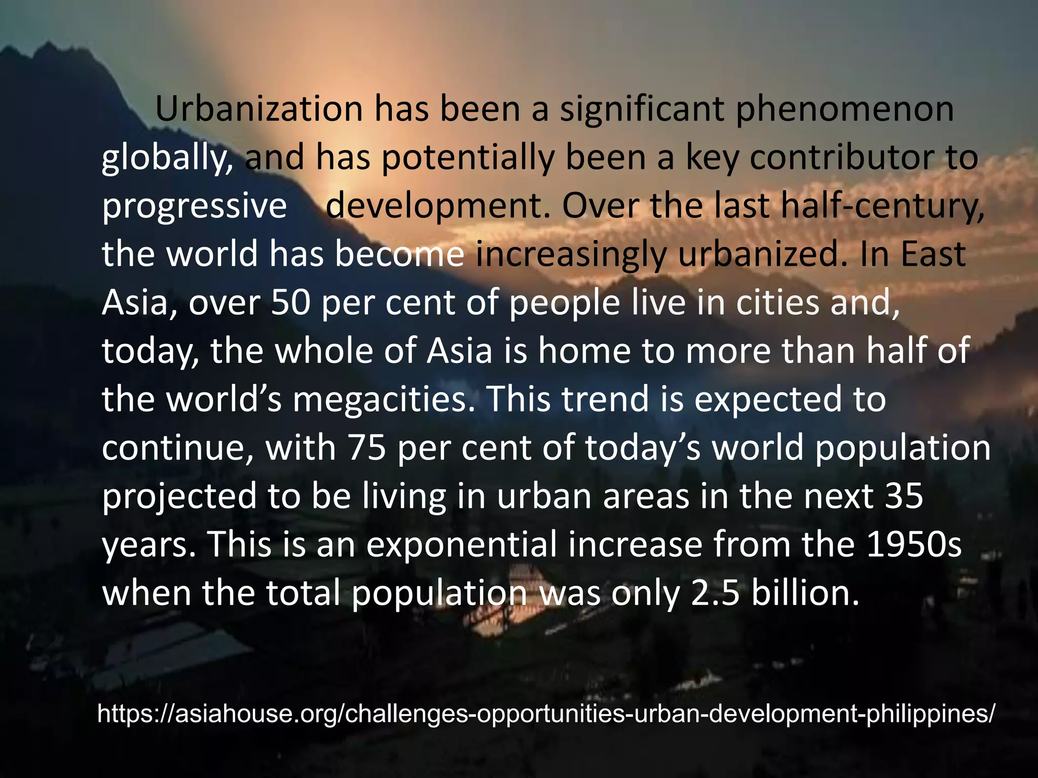 Urbanization has been a significant phenomenon
globally, and has potentially been a key contributor to
progressive development. Over the last half-century,
the world has become increasingly urbanized. In East
Asia, over 50 per cent of people live in cities and,
today, the whole of Asia is home to more than half of
the world’s megacities. This trend is expected to
continue, with 75 per cent of today’s world population
projected to be living in urban areas in the next 35
years. This is an exponential increase from the 1950s
when the total population was only 2.5 billion.
https://asiahouse.org/challenges-opportunities-urban-development-philippines/
 