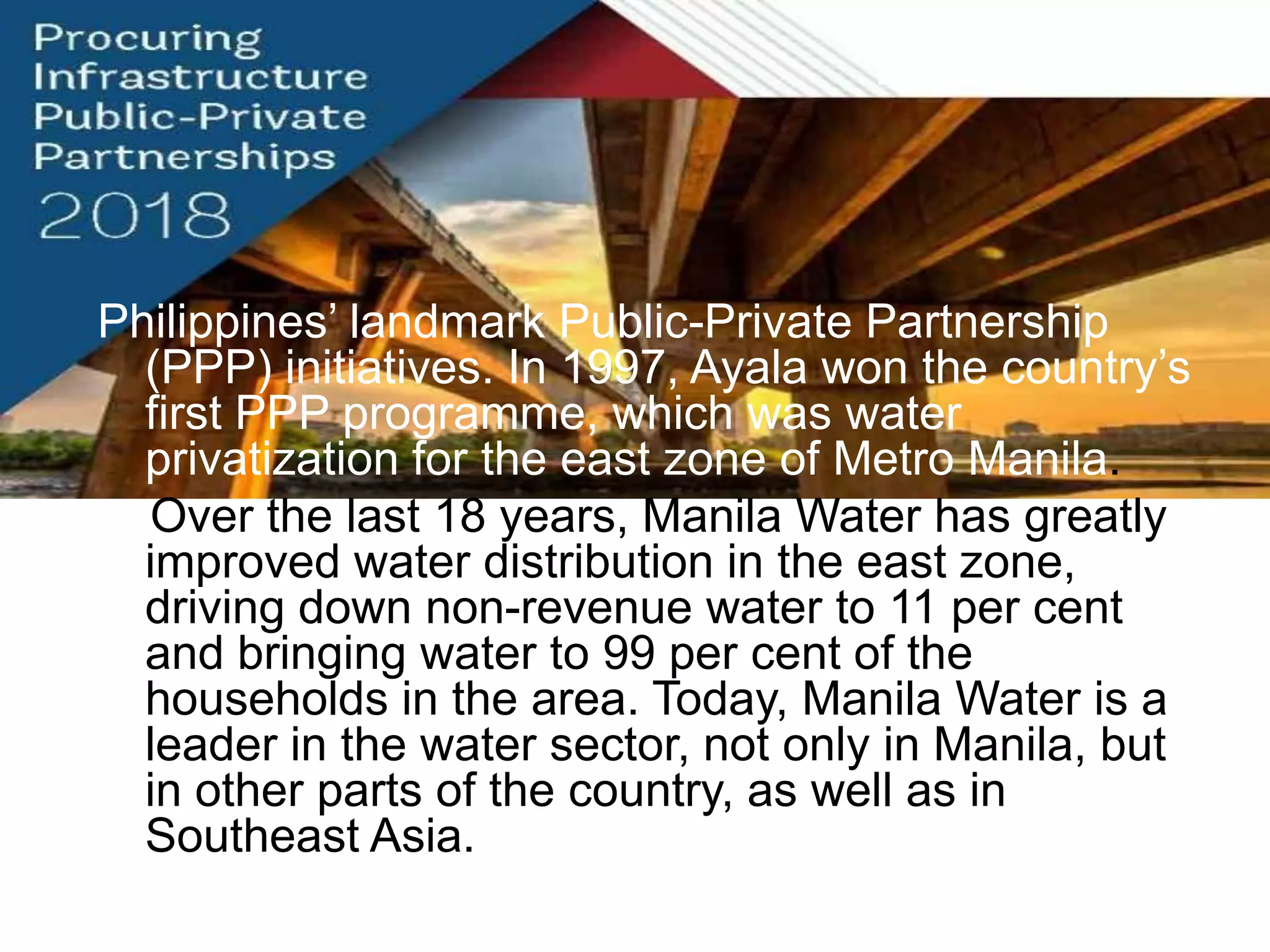 Philippines‟ landmark Public-Private Partnership
(PPP) initiatives. In 1997, Ayala won the country‟s
first PPP programme, which was water
privatization for the east zone of Metro Manila.
Over the last 18 years, Manila Water has greatly
improved water distribution in the east zone,
driving down non-revenue water to 11 per cent
and bringing water to 99 per cent of the
households in the area. Today, Manila Water is a
leader in the water sector, not only in Manila, but
in other parts of the country, as well as in
Southeast Asia.
 
