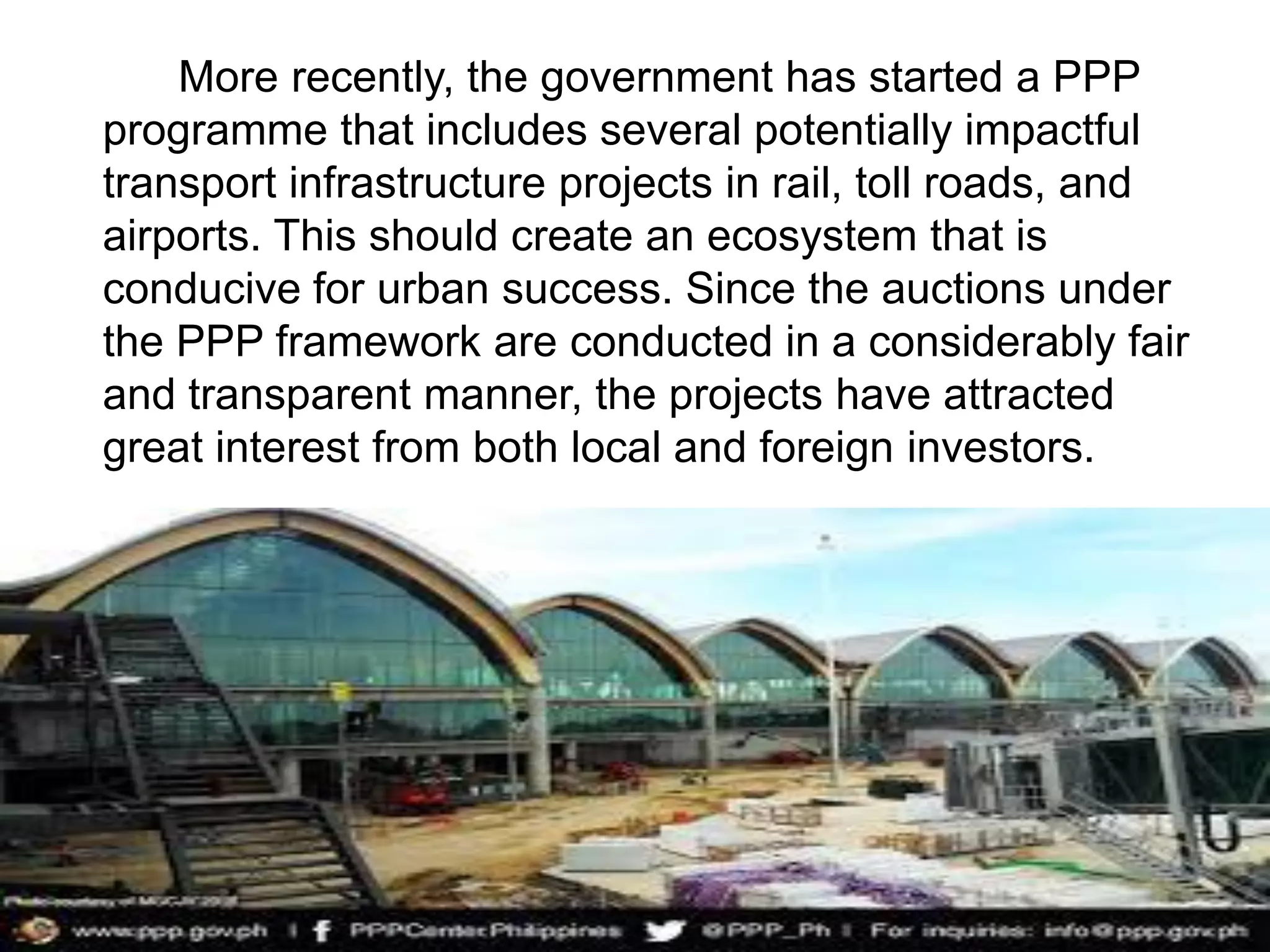 More recently, the government has started a PPP
programme that includes several potentially impactful
transport infrastructure projects in rail, toll roads, and
airports. This should create an ecosystem that is
conducive for urban success. Since the auctions under
the PPP framework are conducted in a considerably fair
and transparent manner, the projects have attracted
great interest from both local and foreign investors.
 
