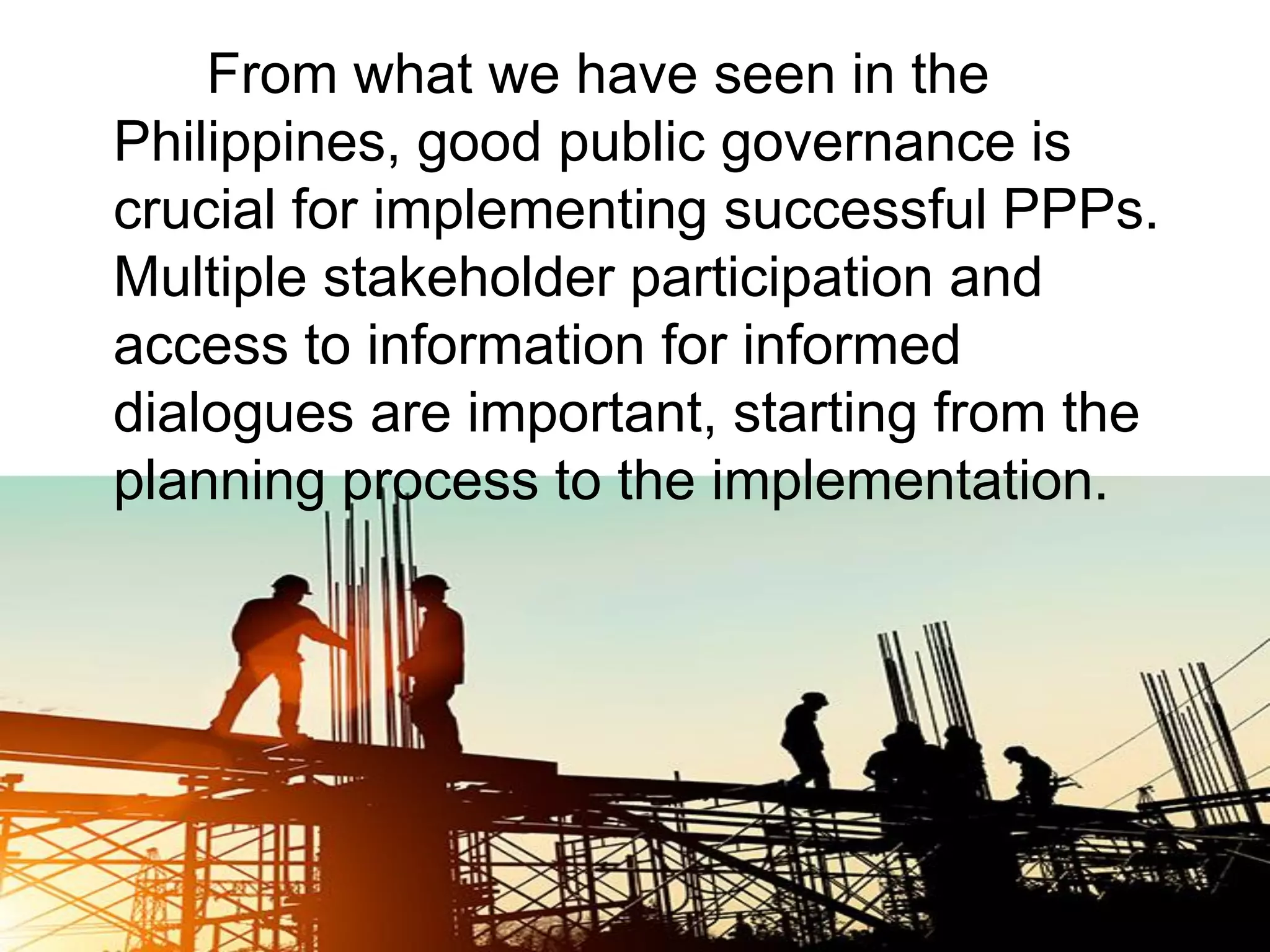 From what we have seen in the
Philippines, good public governance is
crucial for implementing successful PPPs.
Multiple stakeholder participation and
access to information for informed
dialogues are important, starting from the
planning process to the implementation.
 