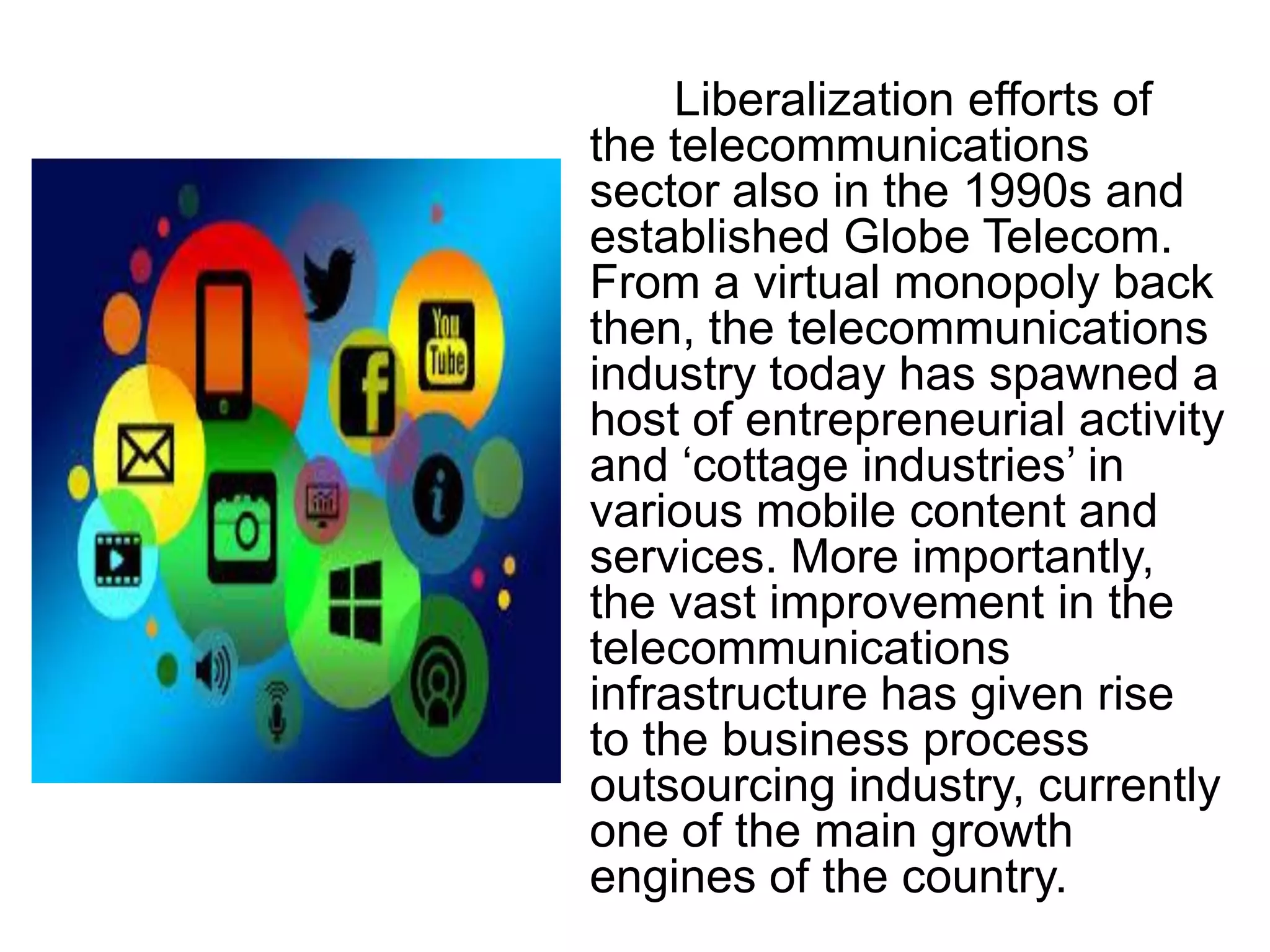 Liberalization efforts of
the telecommunications
sector also in the 1990s and
established Globe Telecom.
From a virtual monopoly back
then, the telecommunications
industry today has spawned a
host of entrepreneurial activity
and „cottage industries‟ in
various mobile content and
services. More importantly,
the vast improvement in the
telecommunications
infrastructure has given rise
to the business process
outsourcing industry, currently
one of the main growth
engines of the country.
 