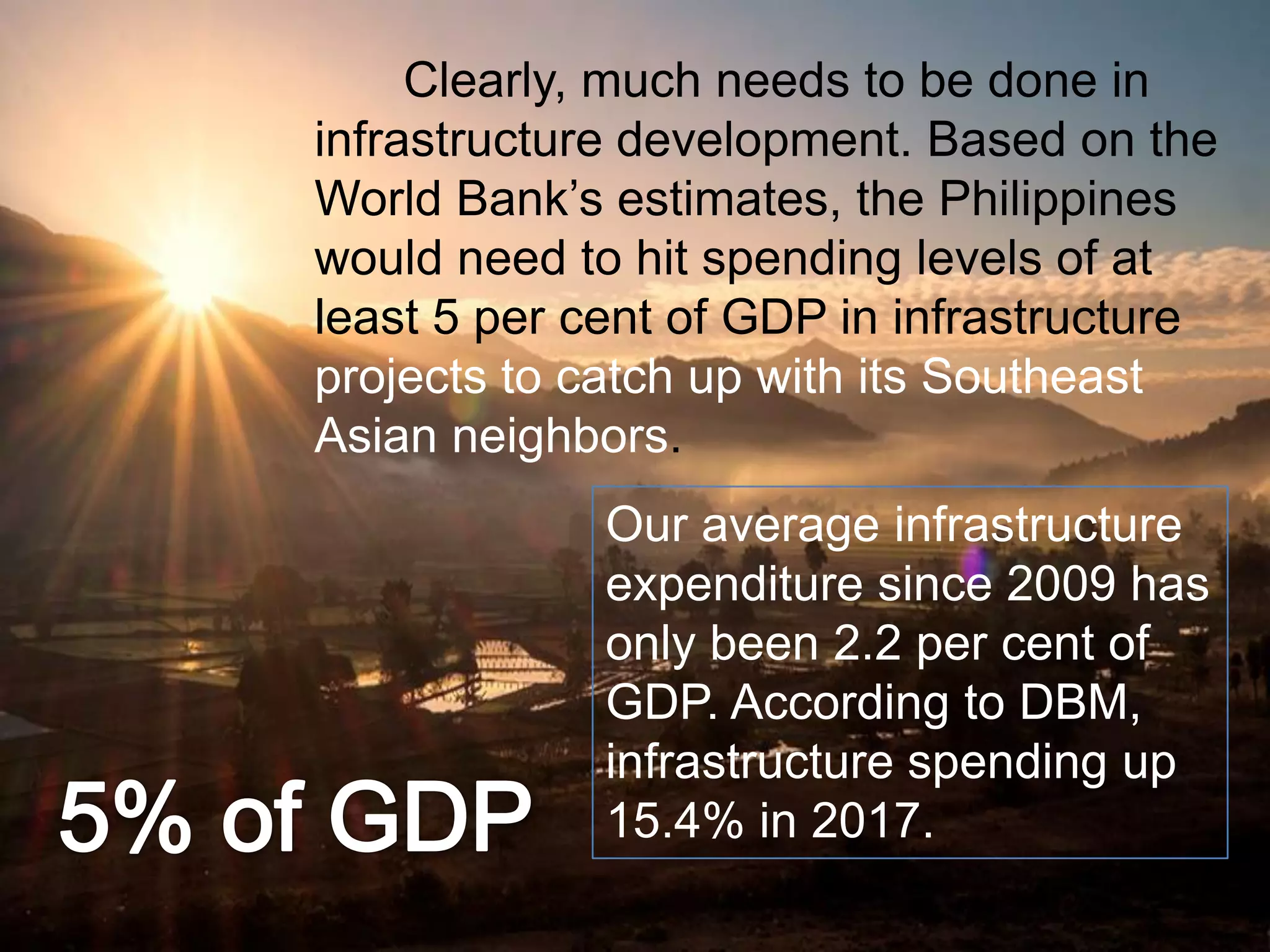Clearly, much needs to be done in
infrastructure development. Based on the
World Bank‟s estimates, the Philippines
would need to hit spending levels of at
least 5 per cent of GDP in infrastructure
projects to catch up with its Southeast
Asian neighbors.
Our average infrastructure
expenditure since 2009 has
only been 2.2 per cent of
GDP. According to DBM,
infrastructure spending up
15.4% in 2017.
 
