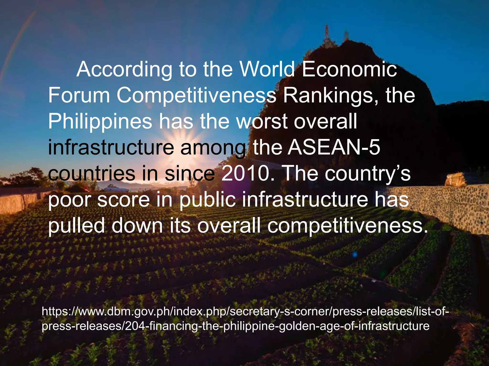 According to the World Economic
Forum Competitiveness Rankings, the
Philippines has the worst overall
infrastructure among the ASEAN-5
countries in since 2010. The country‟s
poor score in public infrastructure has
pulled down its overall competitiveness.
https://www.dbm.gov.ph/index.php/secretary-s-corner/press-releases/list-of-
press-releases/204-financing-the-philippine-golden-age-of-infrastructure
 
