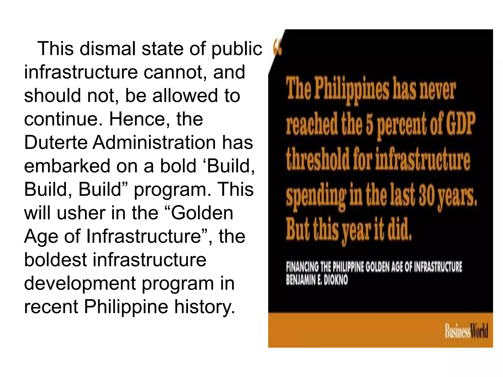 This dismal state of public
infrastructure cannot, and
should not, be allowed to
continue. Hence, the
Duterte Administration has
embarked on a bold „Build,
Build, Build” program. This
will usher in the “Golden
Age of Infrastructure”, the
boldest infrastructure
development program in
recent Philippine history.
 