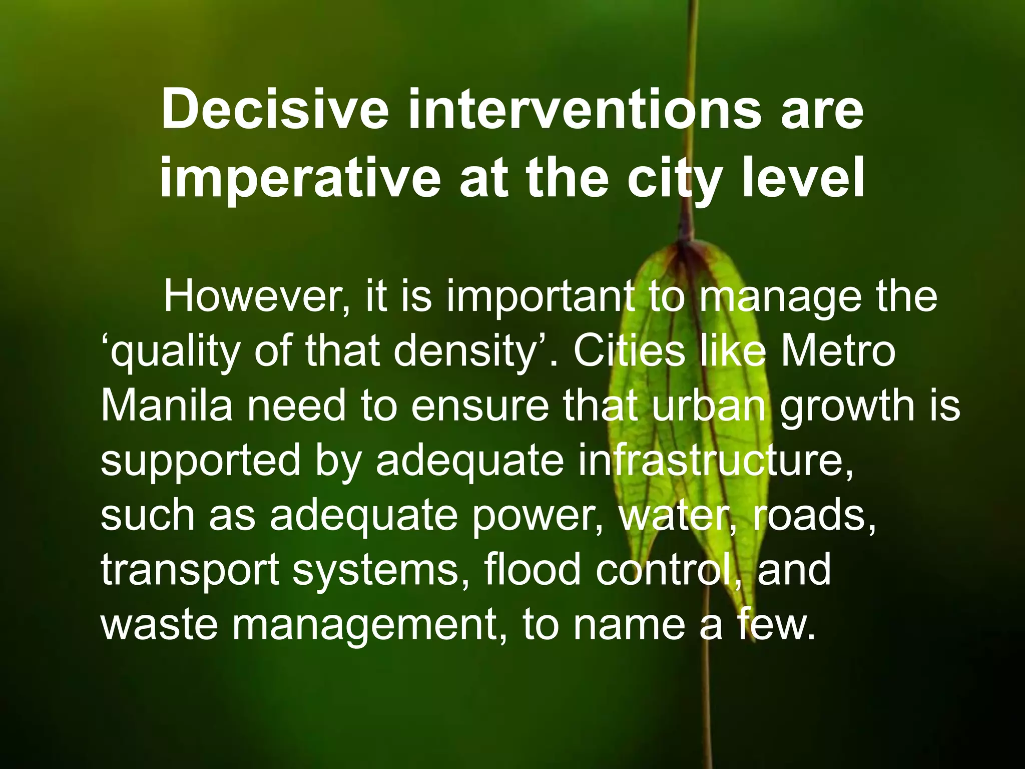Decisive interventions are
imperative at the city level
However, it is important to manage the
„quality of that density‟. Cities like Metro
Manila need to ensure that urban growth is
supported by adequate infrastructure,
such as adequate power, water, roads,
transport systems, flood control, and
waste management, to name a few.
 
