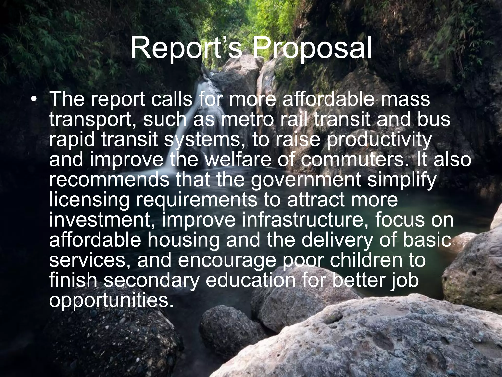 Report‟s Proposal
• The report calls for more affordable mass
transport, such as metro rail transit and bus
rapid transit systems, to raise productivity
and improve the welfare of commuters. It also
recommends that the government simplify
licensing requirements to attract more
investment, improve infrastructure, focus on
affordable housing and the delivery of basic
services, and encourage poor children to
finish secondary education for better job
opportunities.
 