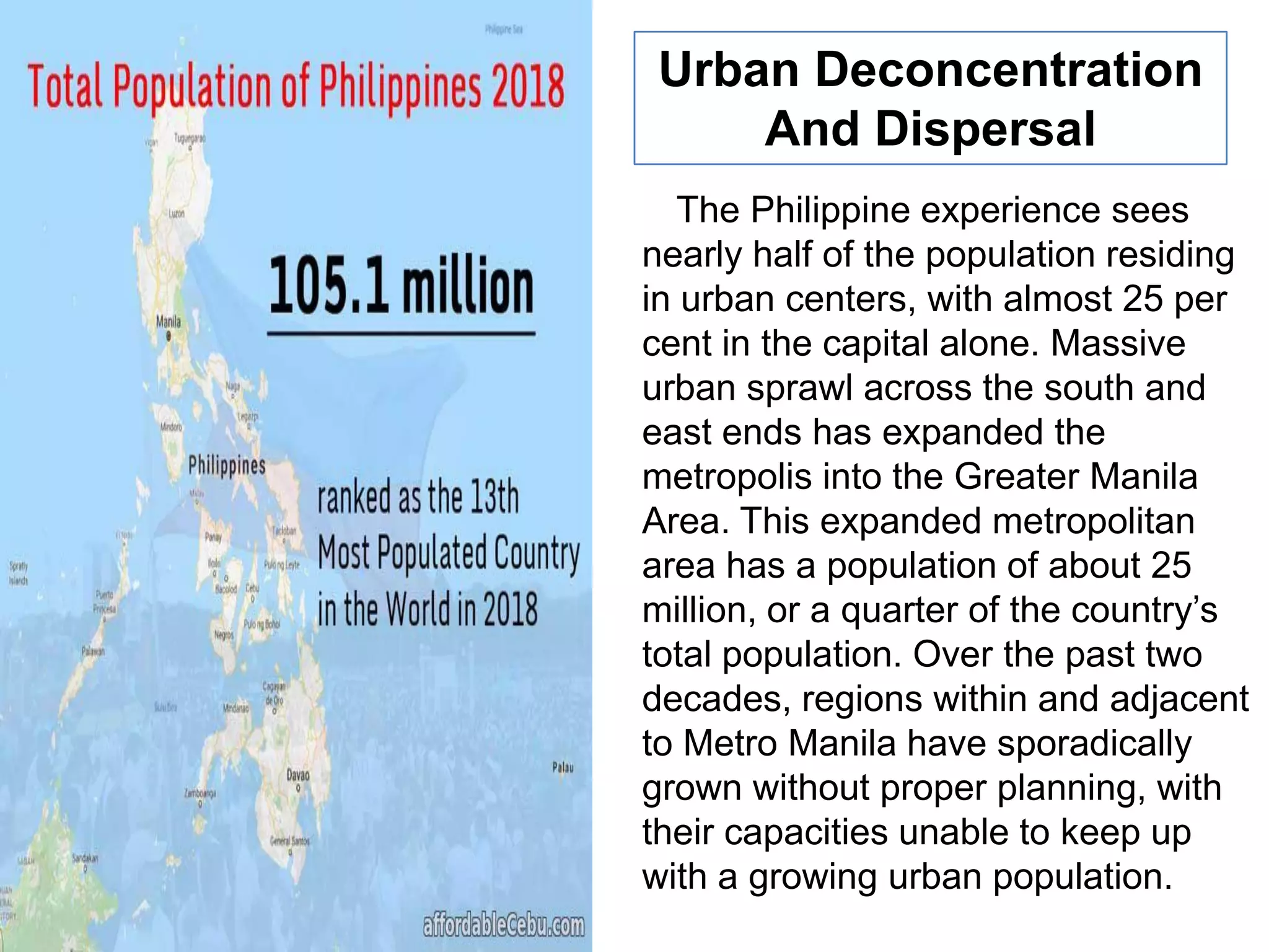 The Philippine experience sees
nearly half of the population residing
in urban centers, with almost 25 per
cent in the capital alone. Massive
urban sprawl across the south and
east ends has expanded the
metropolis into the Greater Manila
Area. This expanded metropolitan
area has a population of about 25
million, or a quarter of the country‟s
total population. Over the past two
decades, regions within and adjacent
to Metro Manila have sporadically
grown without proper planning, with
their capacities unable to keep up
with a growing urban population.
Urban Deconcentration
And Dispersal
 