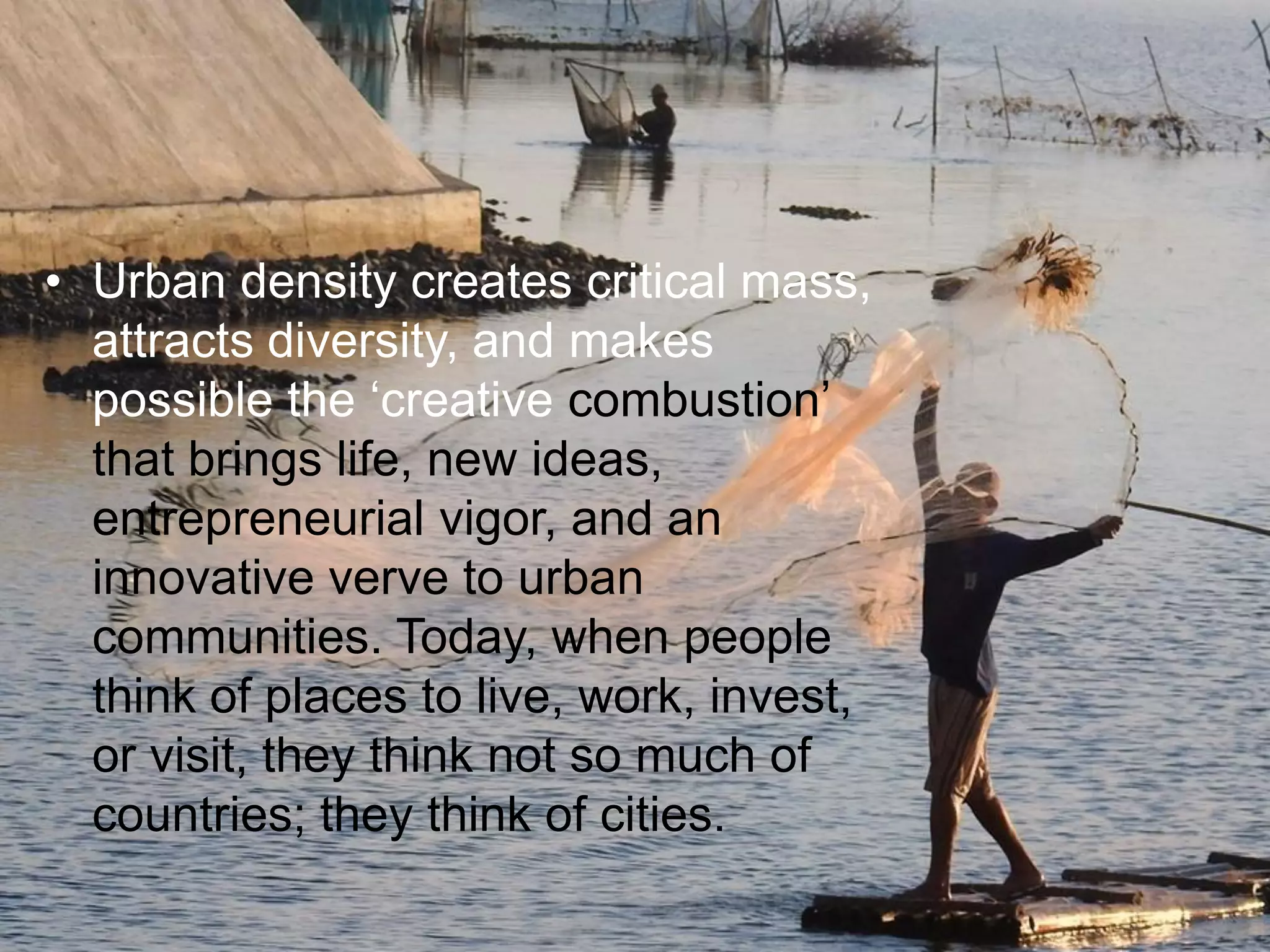 • Urban density creates critical mass,
attracts diversity, and makes
possible the „creative combustion‟
that brings life, new ideas,
entrepreneurial vigor, and an
innovative verve to urban
communities. Today, when people
think of places to live, work, invest,
or visit, they think not so much of
countries; they think of cities.
 