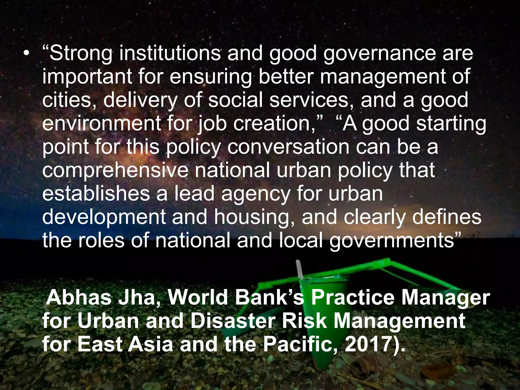 • “Strong institutions and good governance are
important for ensuring better management of
cities, delivery of social services, and a good
environment for job creation,” “A good starting
point for this policy conversation can be a
comprehensive national urban policy that
establishes a lead agency for urban
development and housing, and clearly defines
the roles of national and local governments”
Abhas Jha, World Bank’s Practice Manager
for Urban and Disaster Risk Management
for East Asia and the Pacific, 2017).
 