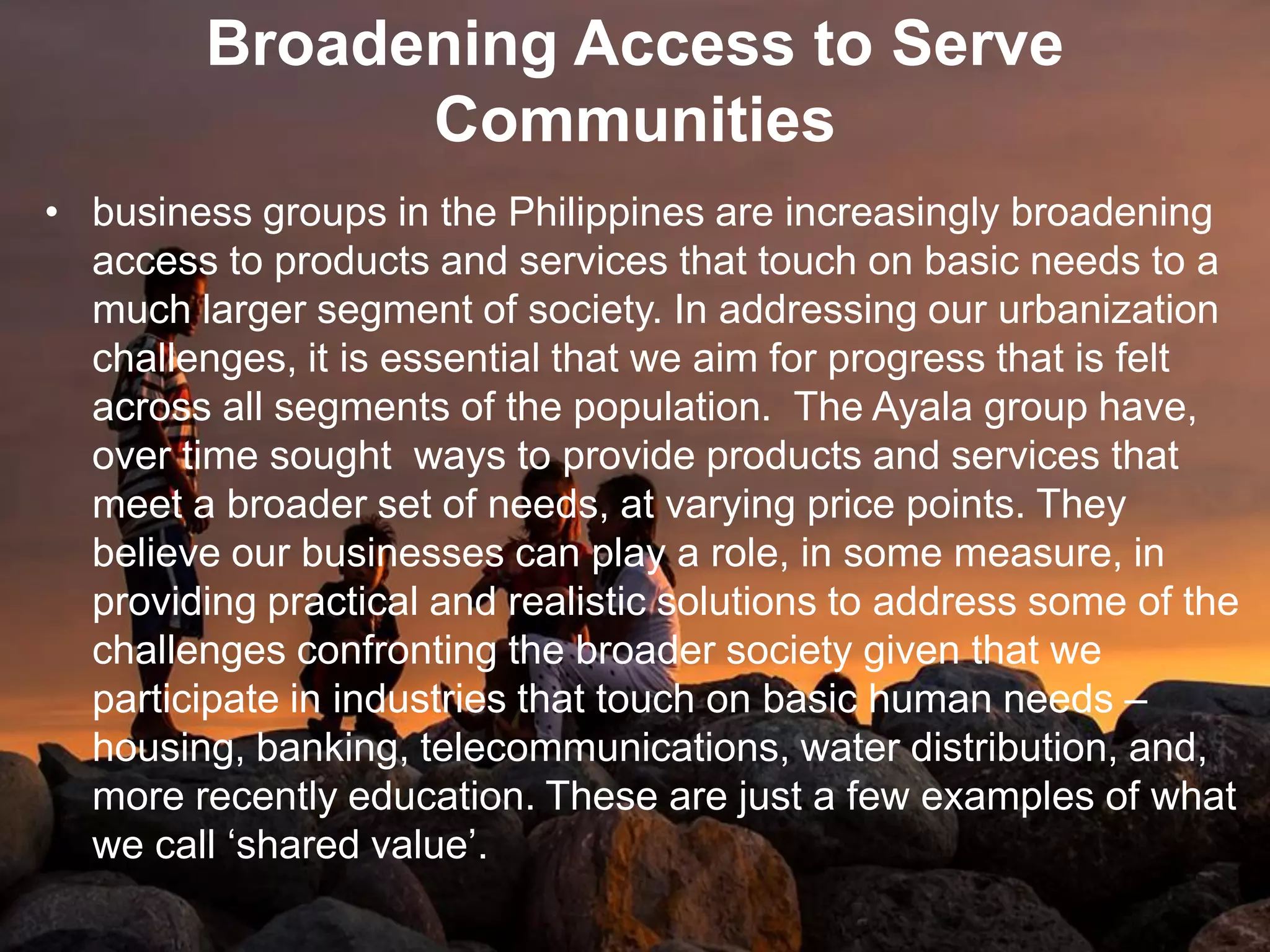 Broadening Access to Serve
Communities
• business groups in the Philippines are increasingly broadening
access to products and services that touch on basic needs to a
much larger segment of society. In addressing our urbanization
challenges, it is essential that we aim for progress that is felt
across all segments of the population. The Ayala group have,
over time sought ways to provide products and services that
meet a broader set of needs, at varying price points. They
believe our businesses can play a role, in some measure, in
providing practical and realistic solutions to address some of the
challenges confronting the broader society given that we
participate in industries that touch on basic human needs –
housing, banking, telecommunications, water distribution, and,
more recently education. These are just a few examples of what
we call „shared value‟.
 