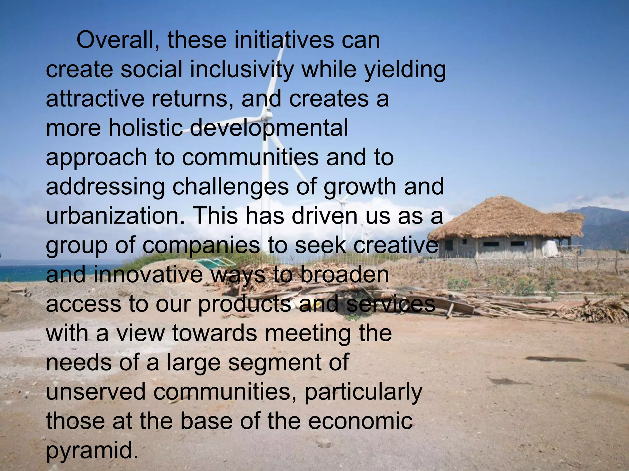 Overall, these initiatives can
create social inclusivity while yielding
attractive returns, and creates a
more holistic developmental
approach to communities and to
addressing challenges of growth and
urbanization. This has driven us as a
group of companies to seek creative
and innovative ways to broaden
access to our products and services
with a view towards meeting the
needs of a large segment of
unserved communities, particularly
those at the base of the economic
pyramid.
 