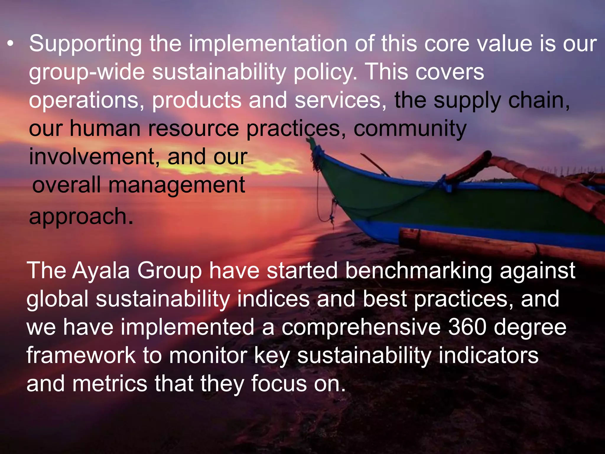 • Supporting the implementation of this core value is our
group-wide sustainability policy. This covers
operations, products and services, the supply chain,
our human resource practices, community
involvement, and our
overall management
approach.
The Ayala Group have started benchmarking against
global sustainability indices and best practices, and
we have implemented a comprehensive 360 degree
framework to monitor key sustainability indicators
and metrics that they focus on.
 