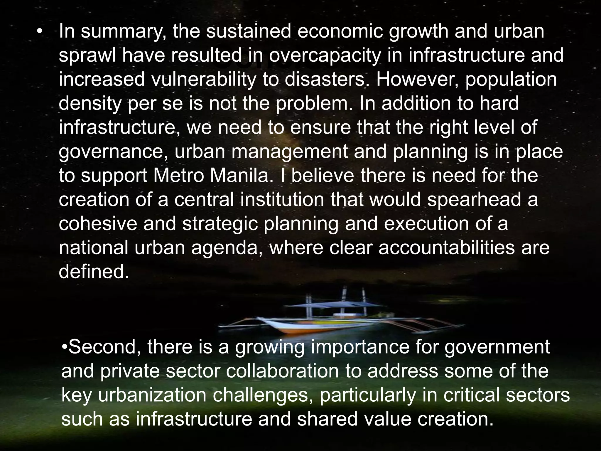 Conclusion
• In summary, the sustained economic growth and urban
sprawl have resulted in overcapacity in infrastructure and
increased vulnerability to disasters. However, population
density per se is not the problem. In addition to hard
infrastructure, we need to ensure that the right level of
governance, urban management and planning is in place
to support Metro Manila. I believe there is need for the
creation of a central institution that would spearhead a
cohesive and strategic planning and execution of a
national urban agenda, where clear accountabilities are
defined.
•Second, there is a growing importance for government
and private sector collaboration to address some of the
key urbanization challenges, particularly in critical sectors
such as infrastructure and shared value creation.
 