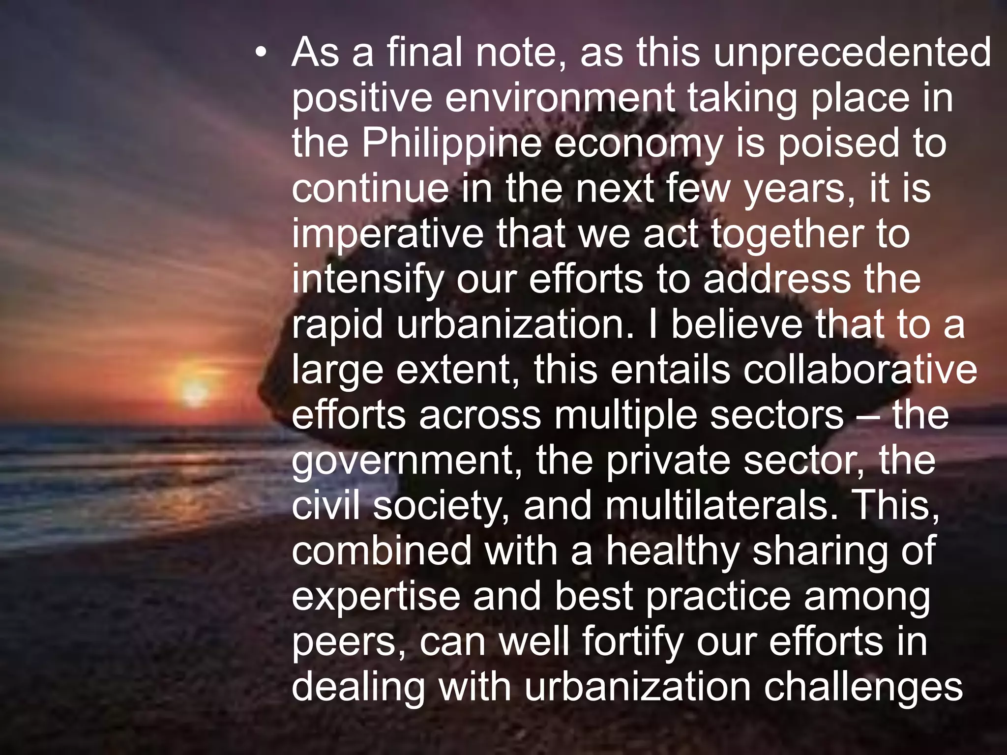 • As a final note, as this unprecedented
positive environment taking place in
the Philippine economy is poised to
continue in the next few years, it is
imperative that we act together to
intensify our efforts to address the
rapid urbanization. I believe that to a
large extent, this entails collaborative
efforts across multiple sectors – the
government, the private sector, the
civil society, and multilaterals. This,
combined with a healthy sharing of
expertise and best practice among
peers, can well fortify our efforts in
dealing with urbanization challenges
 
