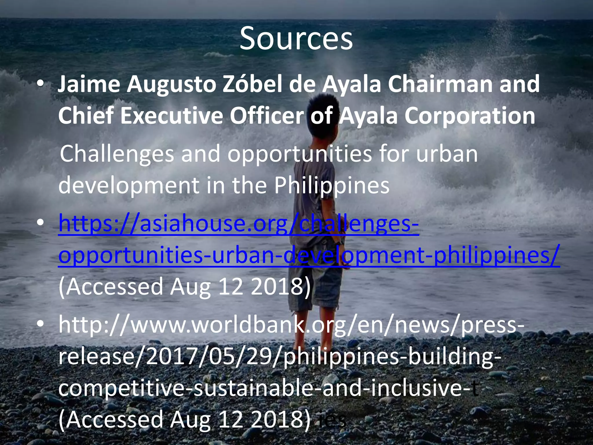 • Jaime Augusto Zóbel de Ayala Chairman and
Chief Executive Officer of Ayala Corporation
Challenges and opportunities for urban
development in the Philippines
• https://asiahouse.org/challenges-
opportunities-urban-development-philippines/
(Accessed Aug 12 2018)
• http://www.worldbank.org/en/news/press-
release/2017/05/29/philippines-building-
competitive-sustainable-and-inclusive-t
(Accessed Aug 12 2018) ies
Sources
 