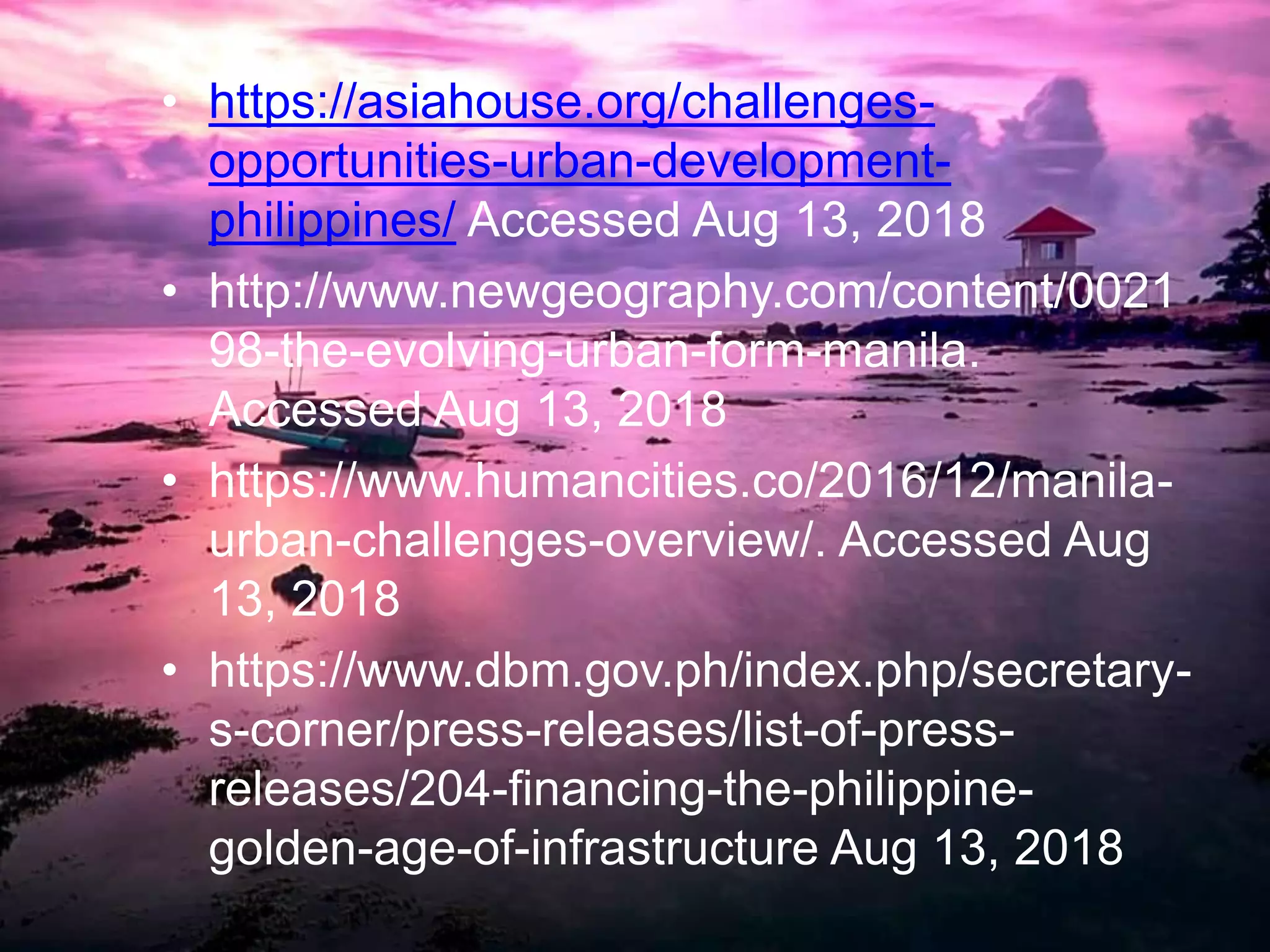 • https://asiahouse.org/challenges-
opportunities-urban-development-
philippines/ Accessed Aug 13, 2018
• http://www.newgeography.com/content/0021
98-the-evolving-urban-form-manila.
Accessed Aug 13, 2018
• https://www.humancities.co/2016/12/manila-
urban-challenges-overview/. Accessed Aug
13, 2018
• https://www.dbm.gov.ph/index.php/secretary-
s-corner/press-releases/list-of-press-
releases/204-financing-the-philippine-
golden-age-of-infrastructure Aug 13, 2018
 