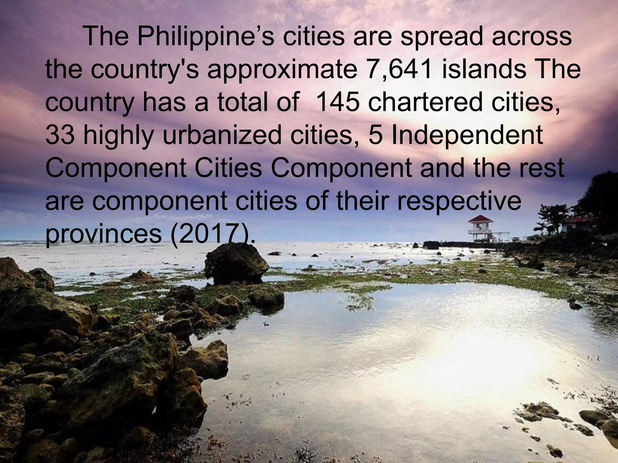 The Philippine‟s cities are spread across
the country's approximate 7,641 islands The
country has a total of 145 chartered cities,
33 highly urbanized cities, 5 Independent
Component Cities Component and the rest
are component cities of their respective
provinces (2017).
 