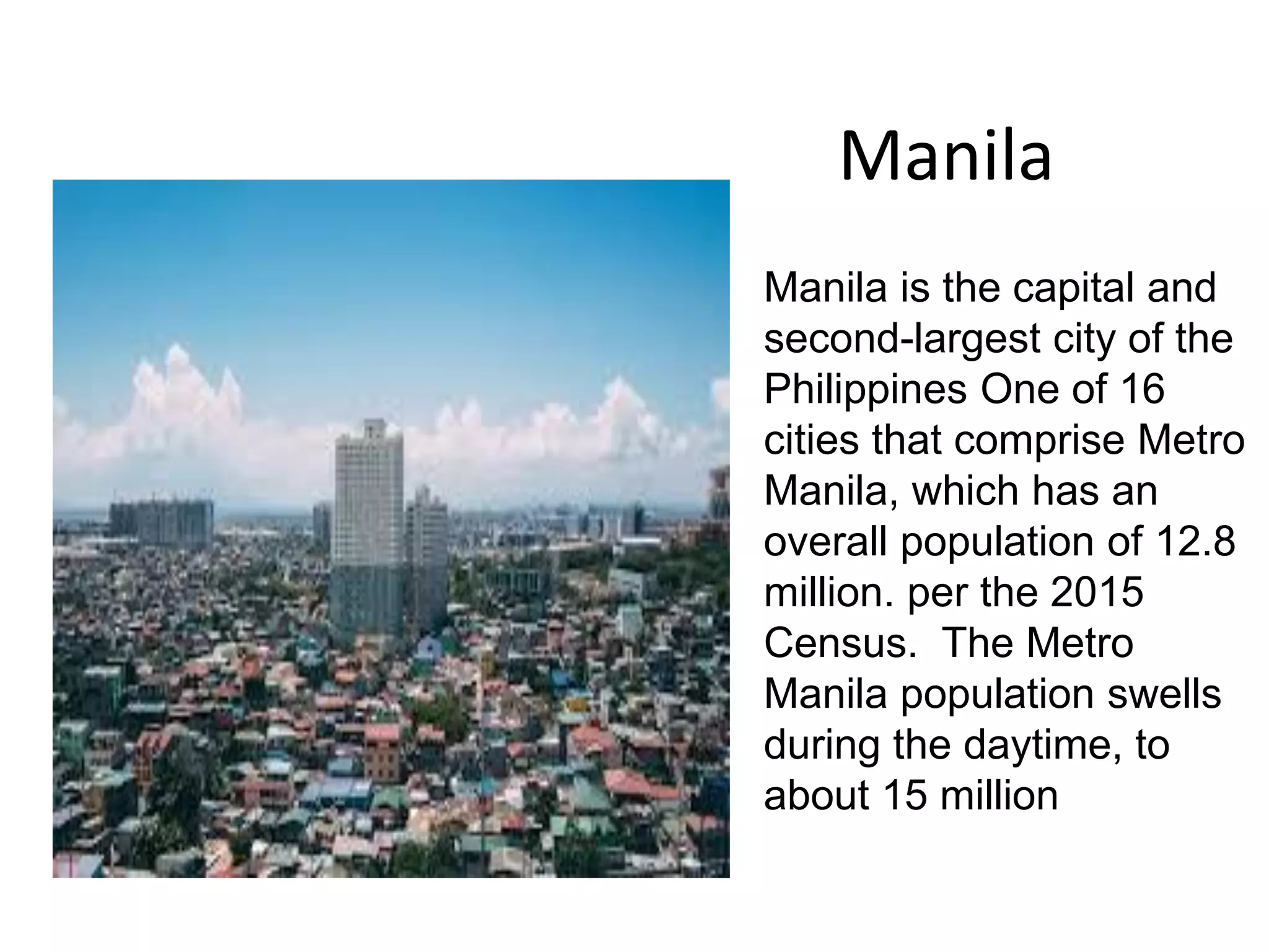 Manila
Manila is the capital and
second-largest city of the
Philippines One of 16
cities that comprise Metro
Manila, which has an
overall population of 12.8
million. per the 2015
Census. The Metro
Manila population swells
during the daytime, to
about 15 million
 