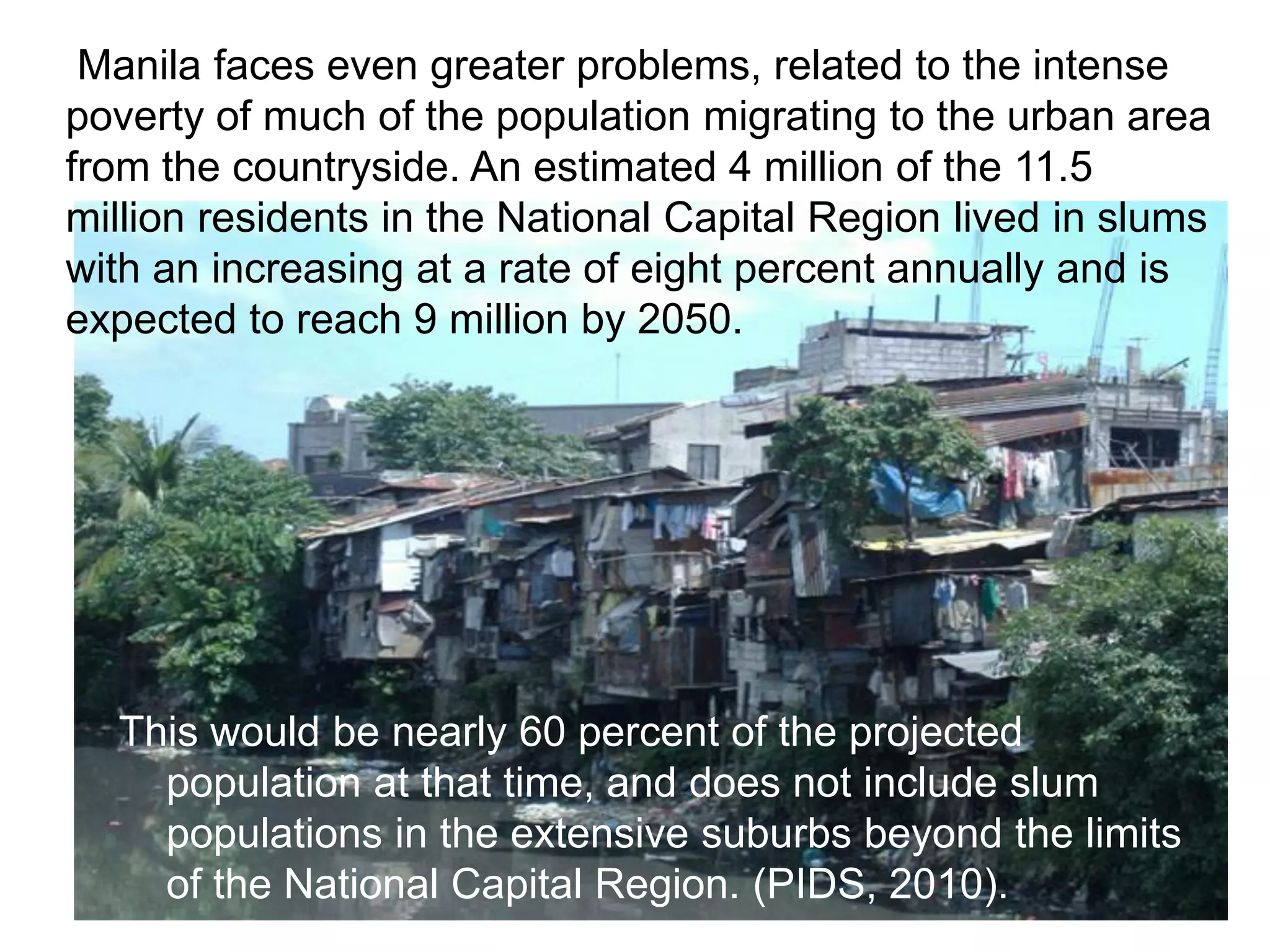 Manila faces even greater problems, related to the intense
poverty of much of the population migrating to the urban area
from the countryside. An estimated 4 million of the 11.5
million residents in the National Capital Region lived in slums
with an increasing at a rate of eight percent annually and is
expected to reach 9 million by 2050.
This would be nearly 60 percent of the projected
population at that time, and does not include slum
populations in the extensive suburbs beyond the limits
of the National Capital Region. (PIDS, 2010).
 