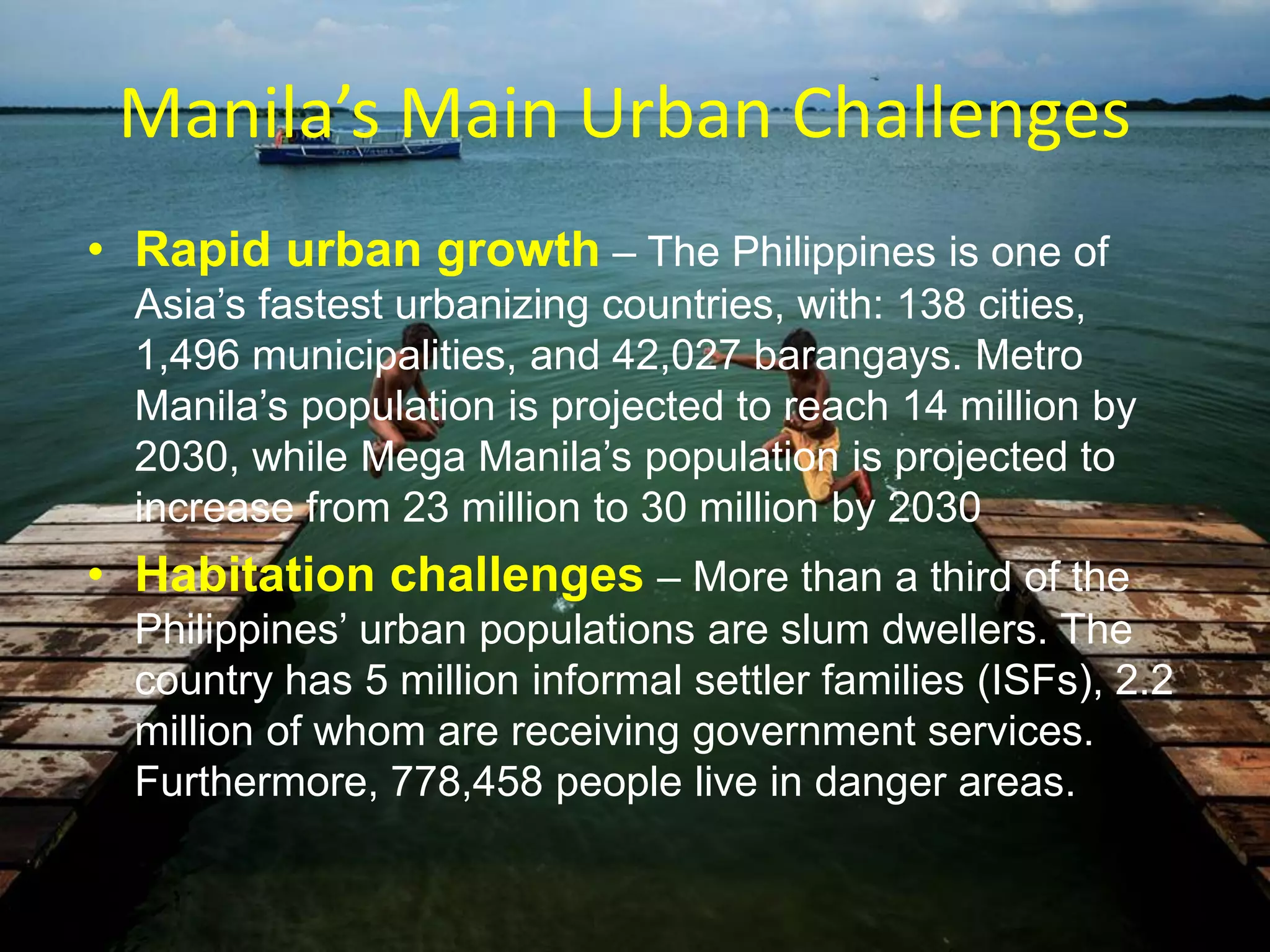 Manila’s Main Urban Challenges
• Rapid urban growth – The Philippines is one of
Asia‟s fastest urbanizing countries, with: 138 cities,
1,496 municipalities, and 42,027 barangays. Metro
Manila‟s population is projected to reach 14 million by
2030, while Mega Manila‟s population is projected to
increase from 23 million to 30 million by 2030
• Habitation challenges – More than a third of the
Philippines‟ urban populations are slum dwellers. The
country has 5 million informal settler families (ISFs), 2.2
million of whom are receiving government services.
Furthermore, 778,458 people live in danger areas.
 