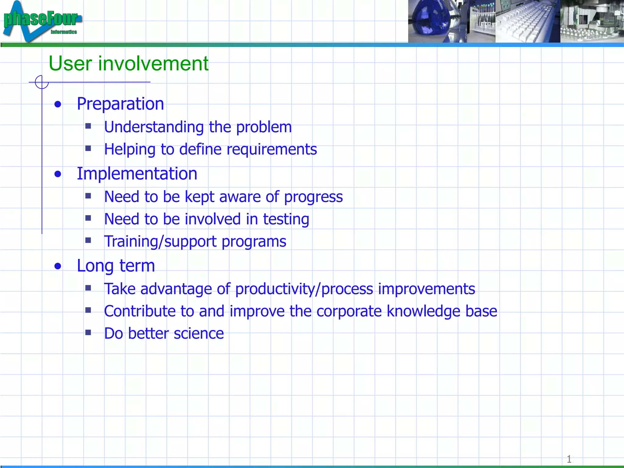 User involvement Preparation Understanding the problem Helping to define requirements Implementation Need to be kept aware of progress Need to be involved in testing Training/support programs Long term Take advantage of productivity/process improvements Contribute to and improve the corporate knowledge base Do better science 