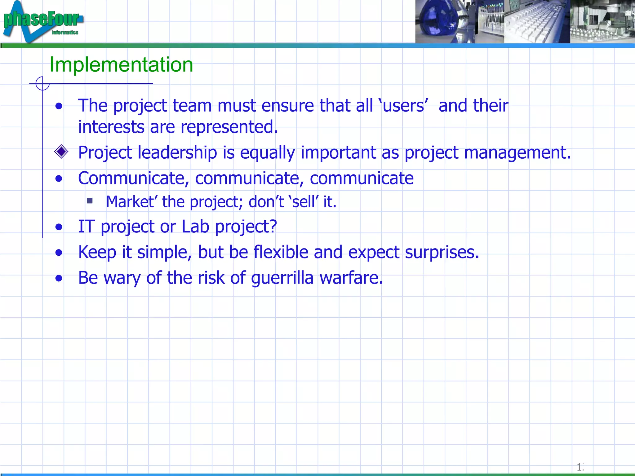 Implementation The project team must ensure that all ‘users’  and their interests are represented.  Project leadership is equally important as project management. Communicate, communicate, communicate Market’ the project; don’t ‘sell’ it. IT project or Lab project? Keep it simple, but be flexible and expect surprises. Be wary of the risk of guerrilla warfare. 