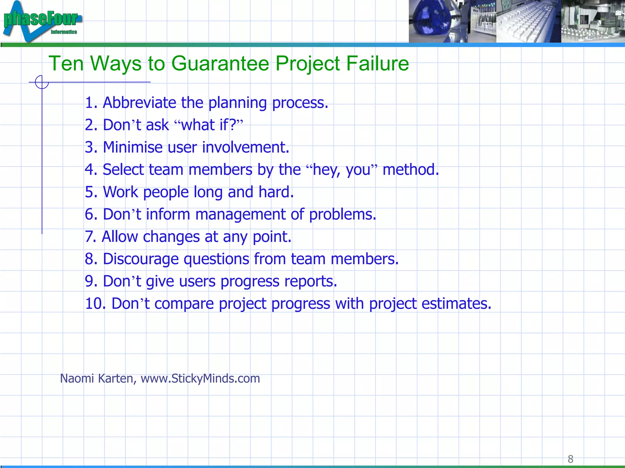 Ten Ways to Guarantee Project Failure 1. Abbreviate the planning process.  2. Don ’ t ask  “ what if? ”   3. Minimise user involvement.  4. Select team members by the  “ hey, you ”  method.  5. Work people long and hard.  6. Don ’ t inform management of problems.  7. Allow changes at any point.  8. Discourage questions from team members.  9. Don ’ t give users progress reports.  10. Don ’ t compare project progress with project estimates.  Naomi Karten, www.StickyMinds.com 