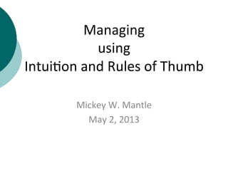 Managing	
  	
  
using	
  	
  
Intui+on	
  and	
  Rules	
  of	
  Thumb	
  
Mickey	
  W.	
  Mantle	
  
May	
  2,	
  2013	
  
 