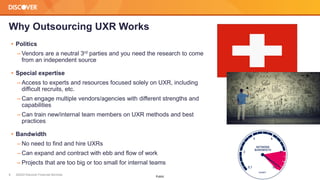 ©2022 Discover Financial Services
8
Public
Why Outsourcing UXR Works
• Politics
‒ Vendors are a neutral 3rd parties and you need the research to come
from an independent source
• Special expertise
‒ Access to experts and resources focused solely on UXR, including
difficult recruits, etc.
‒ Can engage multiple vendors/agencies with different strengths and
capabilities
‒ Can train new/internal team members on UXR methods and best
practices
• Bandwidth
‒ No need to find and hire UXRs
‒ Can expand and contract with ebb and flow of work
‒ Projects that are too big or too small for internal teams
 