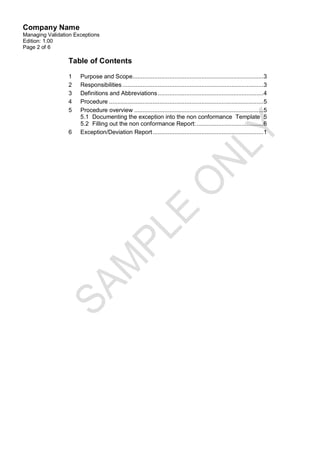 Company Name
Managing Validation Exceptions
Edition: 1.00
Page 2 of 6

                 Table of Contents

                 1    Purpose and Scope..............................................................................3
                 2    Responsibilities ....................................................................................3
                 3    Definitions and Abbreviations ............................................................... 4
                 4    Procedure ............................................................................................ 5
                 5    Procedure overview .............................................................................5
                      5.1 Documenting the exception into the non conformance Template 5
                      5.2 Filling out the non conformance Report: ........................................6
                 6    Exception/Deviation Report ..................................................................1
 